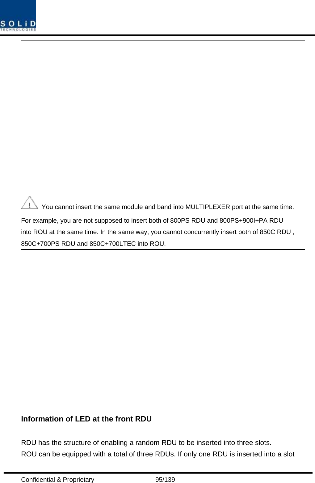  Confidential &amp; Proprietary                   95/139    You cannot insert the same module and band into MULTIPLEXER port at the same time. For example, you are not supposed to insert both of 800PS RDU and 800PS+900I+PA RDU into ROU at the same time. In the same way, you cannot concurrently insert both of 850C RDU , 850C+700PS RDU and 850C+700LTEC into ROU.   Information of LED at the front RDU  RDU has the structure of enabling a random RDU to be inserted into three slots.   ROU can be equipped with a total of three RDUs. If only one RDU is inserted into a slot 