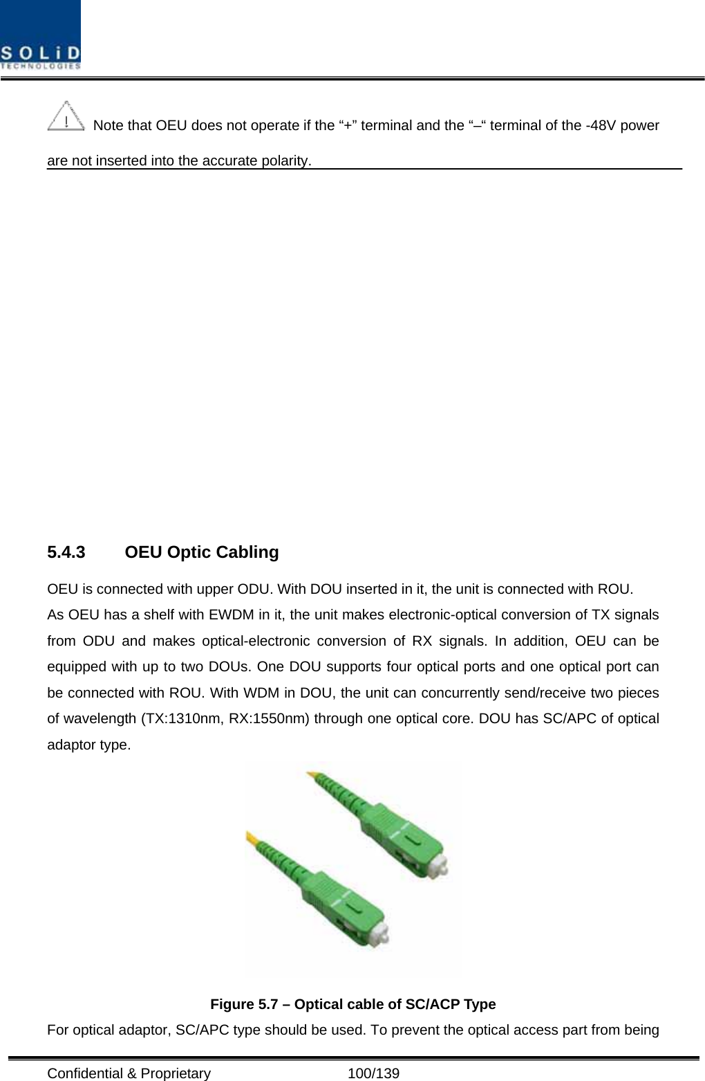  Confidential &amp; Proprietary                   100/139   Note that OEU does not operate if the “+” terminal and the “–“ terminal of the -48V power are not inserted into the accurate polarity.     5.4.3  OEU Optic Cabling OEU is connected with upper ODU. With DOU inserted in it, the unit is connected with ROU. As OEU has a shelf with EWDM in it, the unit makes electronic-optical conversion of TX signals from ODU and makes optical-electronic conversion of RX signals. In addition, OEU can be equipped with up to two DOUs. One DOU supports four optical ports and one optical port can be connected with ROU. With WDM in DOU, the unit can concurrently send/receive two pieces of wavelength (TX:1310nm, RX:1550nm) through one optical core. DOU has SC/APC of optical adaptor type.  Figure 5.7 – Optical cable of SC/ACP Type For optical adaptor, SC/APC type should be used. To prevent the optical access part from being 