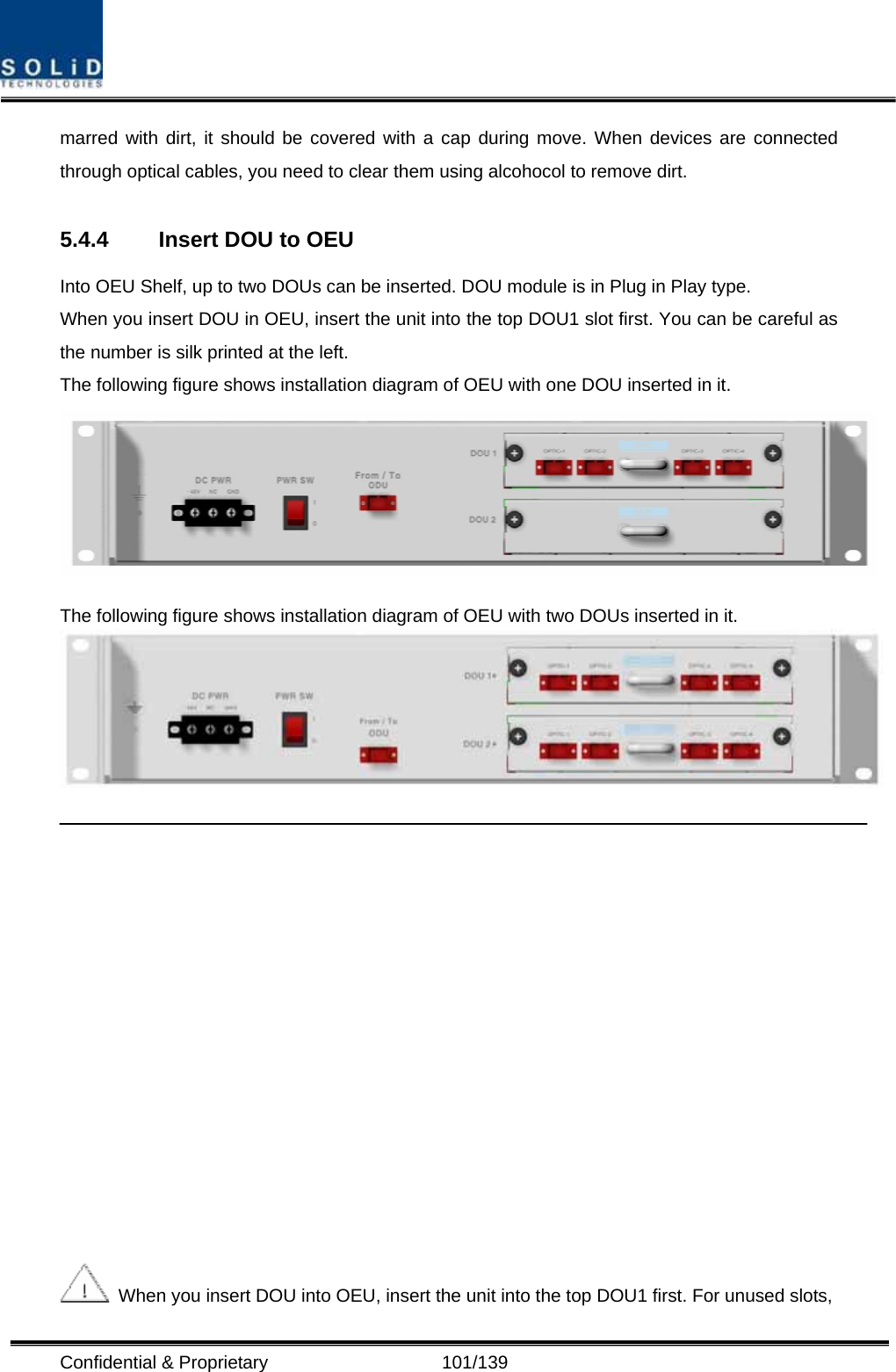  Confidential &amp; Proprietary                   101/139 marred with dirt, it should be covered with a cap during move. When devices are connected through optical cables, you need to clear them using alcohocol to remove dirt.  5.4.4  Insert DOU to OEU Into OEU Shelf, up to two DOUs can be inserted. DOU module is in Plug in Play type. When you insert DOU in OEU, insert the unit into the top DOU1 slot first. You can be careful as the number is silk printed at the left.   The following figure shows installation diagram of OEU with one DOU inserted in it.  The following figure shows installation diagram of OEU with two DOUs inserted in it.      When you insert DOU into OEU, insert the unit into the top DOU1 first. For unused slots, 