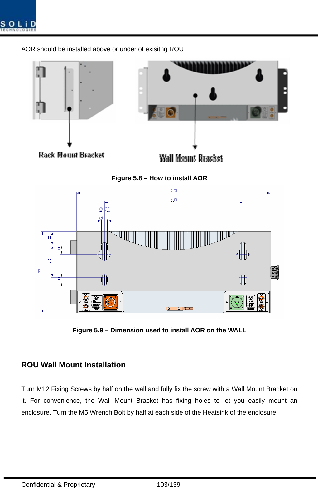  Confidential &amp; Proprietary                   103/139 AOR should be installed above or under of exisitng ROU  Figure 5.8 – How to install AOR  Figure 5.9 – Dimension used to install AOR on the WALL     ROU Wall Mount Installation  Turn M12 Fixing Screws by half on the wall and fully fix the screw with a Wall Mount Bracket on it. For convenience, the Wall Mount Bracket has fixing holes to let you easily mount an enclosure. Turn the M5 Wrench Bolt by half at each side of the Heatsink of the enclosure.  