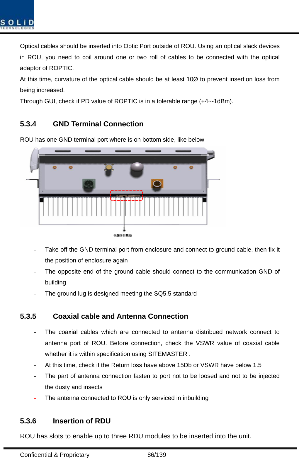  Confidential &amp; Proprietary                   86/139 Optical cables should be inserted into Optic Port outside of ROU. Using an optical slack devices in ROU, you need to coil around one or two roll of cables to be connected with the optical adaptor of ROPTIC. At this time, curvature of the optical cable should be at least 10Ø to prevent insertion loss from being increased. Through GUI, check if PD value of ROPTIC is in a tolerable range (+4~-1dBm).  5.3.4  GND Terminal Connection ROU has one GND terminal port where is on bottom side, like below    -  Take off the GND terminal port from enclosure and connect to ground cable, then fix it the position of enclosure again -  The opposite end of the ground cable should connect to the communication GND of building  -  The ground lug is designed meeting the SQ5.5 standard  5.3.5  Coaxial cable and Antenna Connection -  The coaxial cables which are connected to antenna distribued network connect to antenna port of ROU. Before connection, check the VSWR value of coaxial cable whether it is within specification using SITEMASTER . -  At this time, check if the Return loss have above 15Db or VSWR have below 1.5 -  The part of antenna connection fasten to port not to be loosed and not to be injected the dusty and insects - The antenna connected to ROU is only serviced in inbuilding          5.3.6  Insertion of RDU ROU has slots to enable up to three RDU modules to be inserted into the unit. 