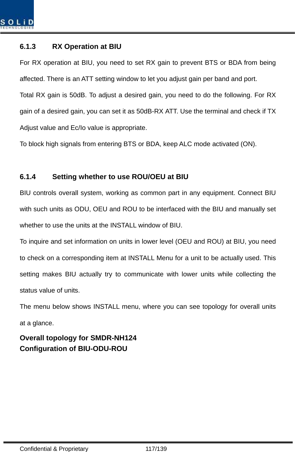  Confidential &amp; Proprietary                   117/139 6.1.3  RX Operation at BIU For RX operation at BIU, you need to set RX gain to prevent BTS or BDA from being affected. There is an ATT setting window to let you adjust gain per band and port. Total RX gain is 50dB. To adjust a desired gain, you need to do the following. For RX gain of a desired gain, you can set it as 50dB-RX ATT. Use the terminal and check if TX Adjust value and Ec/Io value is appropriate. To block high signals from entering BTS or BDA, keep ALC mode activated (ON).    6.1.4 Setting whether to use ROU/OEU at BIU BIU controls overall system, working as common part in any equipment. Connect BIU with such units as ODU, OEU and ROU to be interfaced with the BIU and manually set whether to use the units at the INSTALL window of BIU. To inquire and set information on units in lower level (OEU and ROU) at BIU, you need to check on a corresponding item at INSTALL Menu for a unit to be actually used. This setting makes BIU actually try to communicate with lower units while collecting the status value of units. The menu below shows INSTALL menu, where you can see topology for overall units at a glance. Overall topology for SMDR-NH124 Configuration of BIU-ODU-ROU   