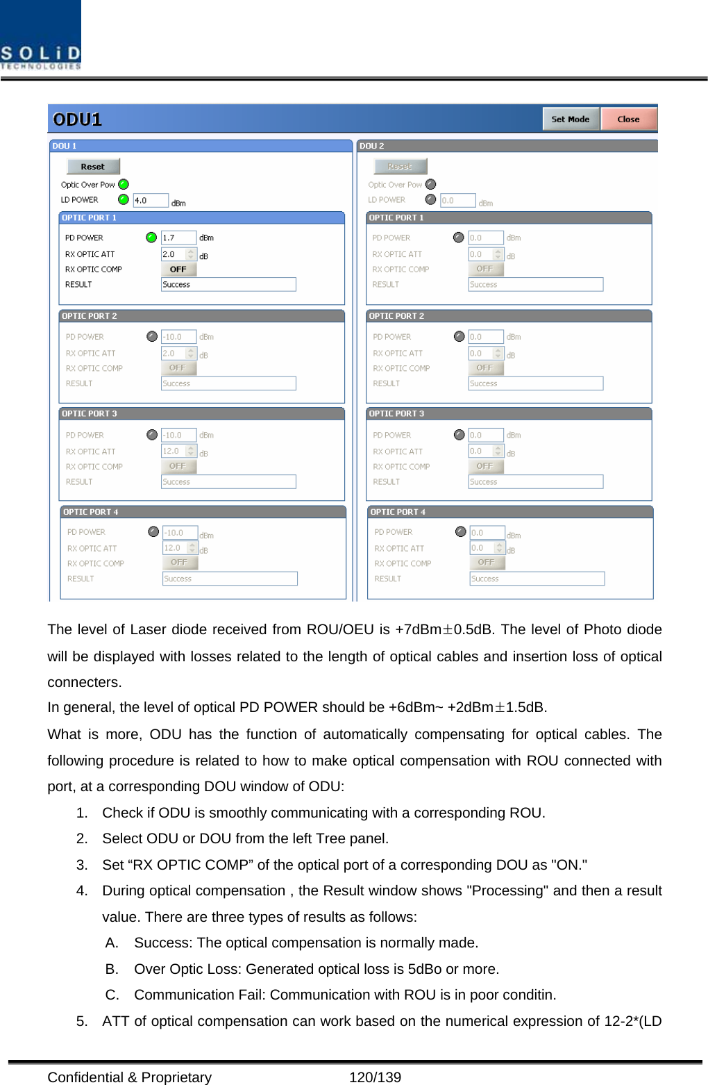  Confidential &amp; Proprietary                   120/139  The level of Laser diode received from ROU/OEU is +7dBm±0.5dB. The level of Photo diode will be displayed with losses related to the length of optical cables and insertion loss of optical connecters. In general, the level of optical PD POWER should be +6dBm~ +2dBm±1.5dB. What is more, ODU has the function of automatically compensating for optical cables. The following procedure is related to how to make optical compensation with ROU connected with port, at a corresponding DOU window of ODU: 1.  Check if ODU is smoothly communicating with a corresponding ROU. 2.  Select ODU or DOU from the left Tree panel. 3.  Set “RX OPTIC COMP” of the optical port of a corresponding DOU as &quot;ON.&quot; 4.  During optical compensation , the Result window shows &quot;Processing&quot; and then a result value. There are three types of results as follows: A.  Success: The optical compensation is normally made. B.  Over Optic Loss: Generated optical loss is 5dBo or more. C.  Communication Fail: Communication with ROU is in poor conditin. 5.  ATT of optical compensation can work based on the numerical expression of 12-2*(LD 