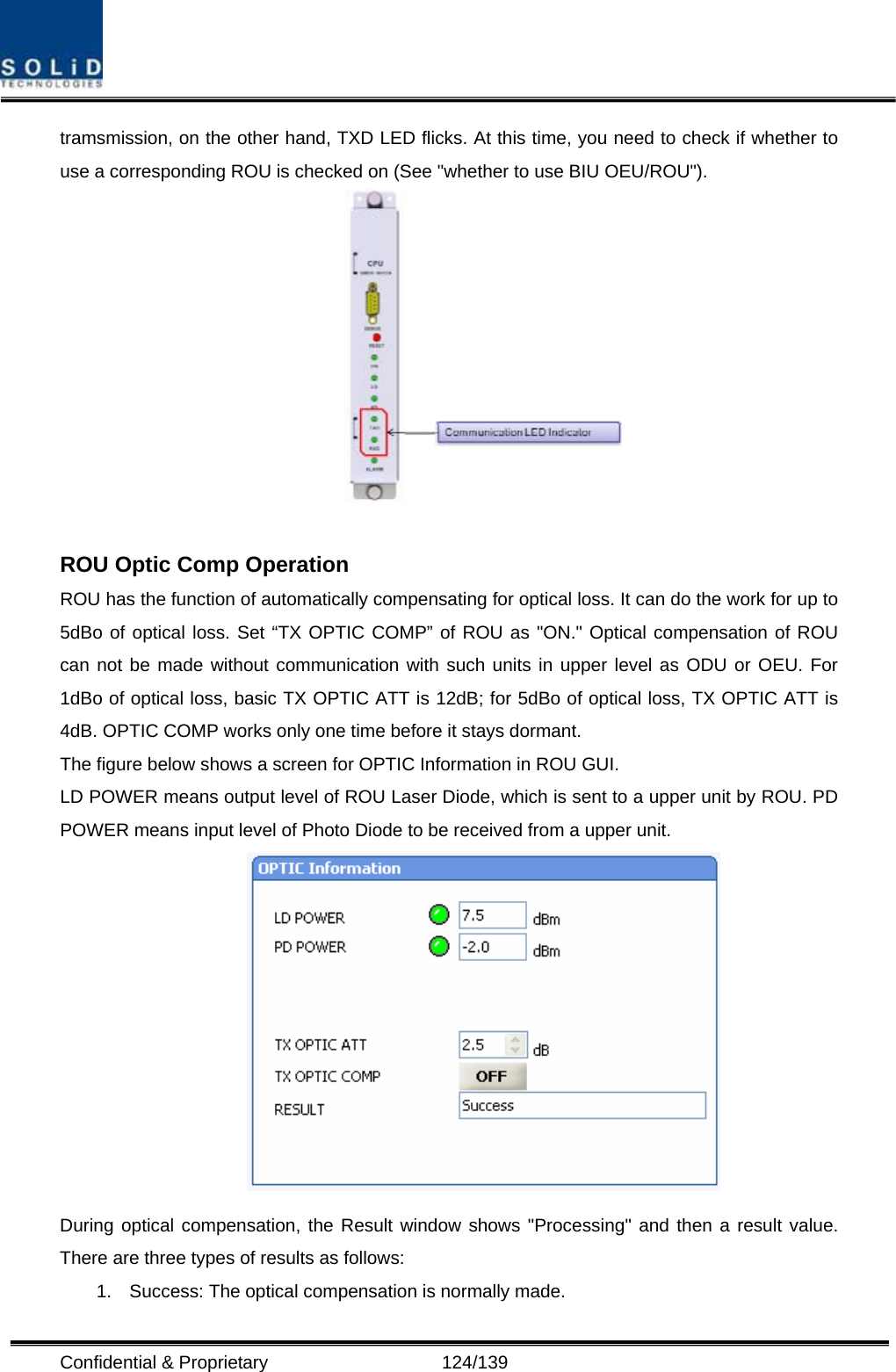  Confidential &amp; Proprietary                   124/139 tramsmission, on the other hand, TXD LED flicks. At this time, you need to check if whether to use a corresponding ROU is checked on (See &quot;whether to use BIU OEU/ROU&quot;).   ROU Optic Comp Operation ROU has the function of automatically compensating for optical loss. It can do the work for up to 5dBo of optical loss. Set “TX OPTIC COMP” of ROU as &quot;ON.&quot; Optical compensation of ROU can not be made without communication with such units in upper level as ODU or OEU. For 1dBo of optical loss, basic TX OPTIC ATT is 12dB; for 5dBo of optical loss, TX OPTIC ATT is 4dB. OPTIC COMP works only one time before it stays dormant. The figure below shows a screen for OPTIC Information in ROU GUI. LD POWER means output level of ROU Laser Diode, which is sent to a upper unit by ROU. PD POWER means input level of Photo Diode to be received from a upper unit.  During optical compensation, the Result window shows &quot;Processing&quot; and then a result value. There are three types of results as follows: 1.  Success: The optical compensation is normally made. 