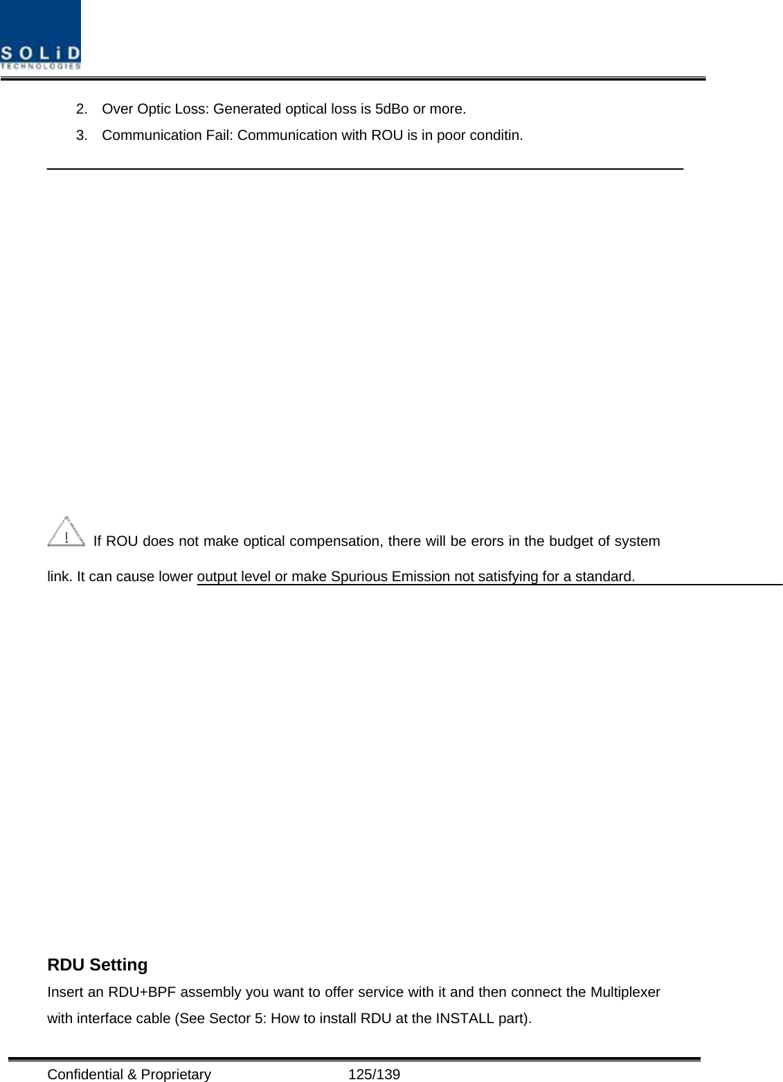  Confidential &amp; Proprietary                   125/139 2.  Over Optic Loss: Generated optical loss is 5dBo or more. 3.  Communication Fail: Communication with ROU is in poor conditin.     If ROU does not make optical compensation, there will be erors in the budget of system link. It can cause lower output level or make Spurious Emission not satisfying for a standard.   RDU Setting Insert an RDU+BPF assembly you want to offer service with it and then connect the Multiplexer with interface cable (See Sector 5: How to install RDU at the INSTALL part). 