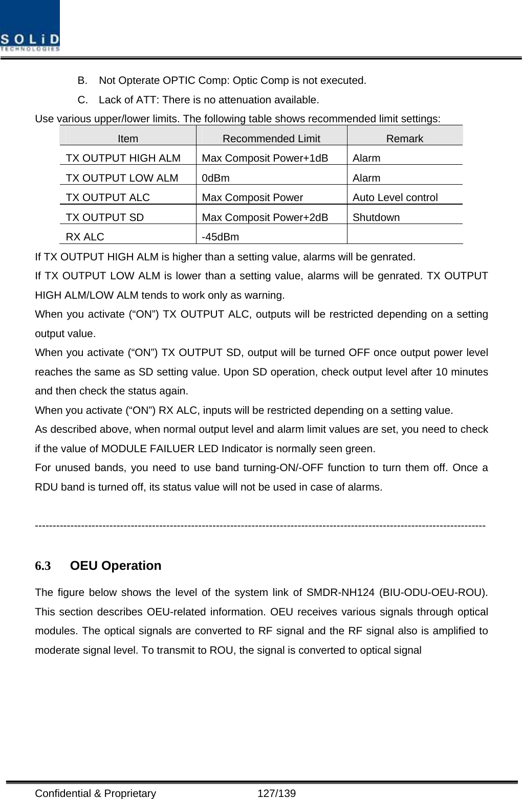  Confidential &amp; Proprietary                   127/139 B.  Not Opterate OPTIC Comp: Optic Comp is not executed. C.  Lack of ATT: There is no attenuation available. Use various upper/lower limits. The following table shows recommended limit settings: Item  Recommended Limit  Remark TX OUTPUT HIGH ALM  Max Composit Power+1dB  Alarm   TX OUTPUT LOW ALM  0dBm  Alarm TX OUTPUT ALC  Max Composit Power  Auto Level control TX OUTPUT SD  Max Composit Power+2dB  Shutdown   RX ALC  -45dBm   If TX OUTPUT HIGH ALM is higher than a setting value, alarms will be genrated. If TX OUTPUT LOW ALM is lower than a setting value, alarms will be genrated. TX OUTPUT HIGH ALM/LOW ALM tends to work only as warning. When you activate (“ON”) TX OUTPUT ALC, outputs will be restricted depending on a setting output value. When you activate (“ON”) TX OUTPUT SD, output will be turned OFF once output power level reaches the same as SD setting value. Upon SD operation, check output level after 10 minutes and then check the status again. When you activate (“ON”) RX ALC, inputs will be restricted depending on a setting value. As described above, when normal output level and alarm limit values are set, you need to check if the value of MODULE FAILUER LED Indicator is normally seen green. For unused bands, you need to use band turning-ON/-OFF function to turn them off. Once a RDU band is turned off, its status value will not be used in case of alarms.  -------------------------------------------------------------------------------------------------------------------------------  6.3  OEU Operation The figure below shows the level of the system link of SMDR-NH124 (BIU-ODU-OEU-ROU). This section describes OEU-related information. OEU receives various signals through optical modules. The optical signals are converted to RF signal and the RF signal also is amplified to moderate signal level. To transmit to ROU, the signal is converted to optical signal      