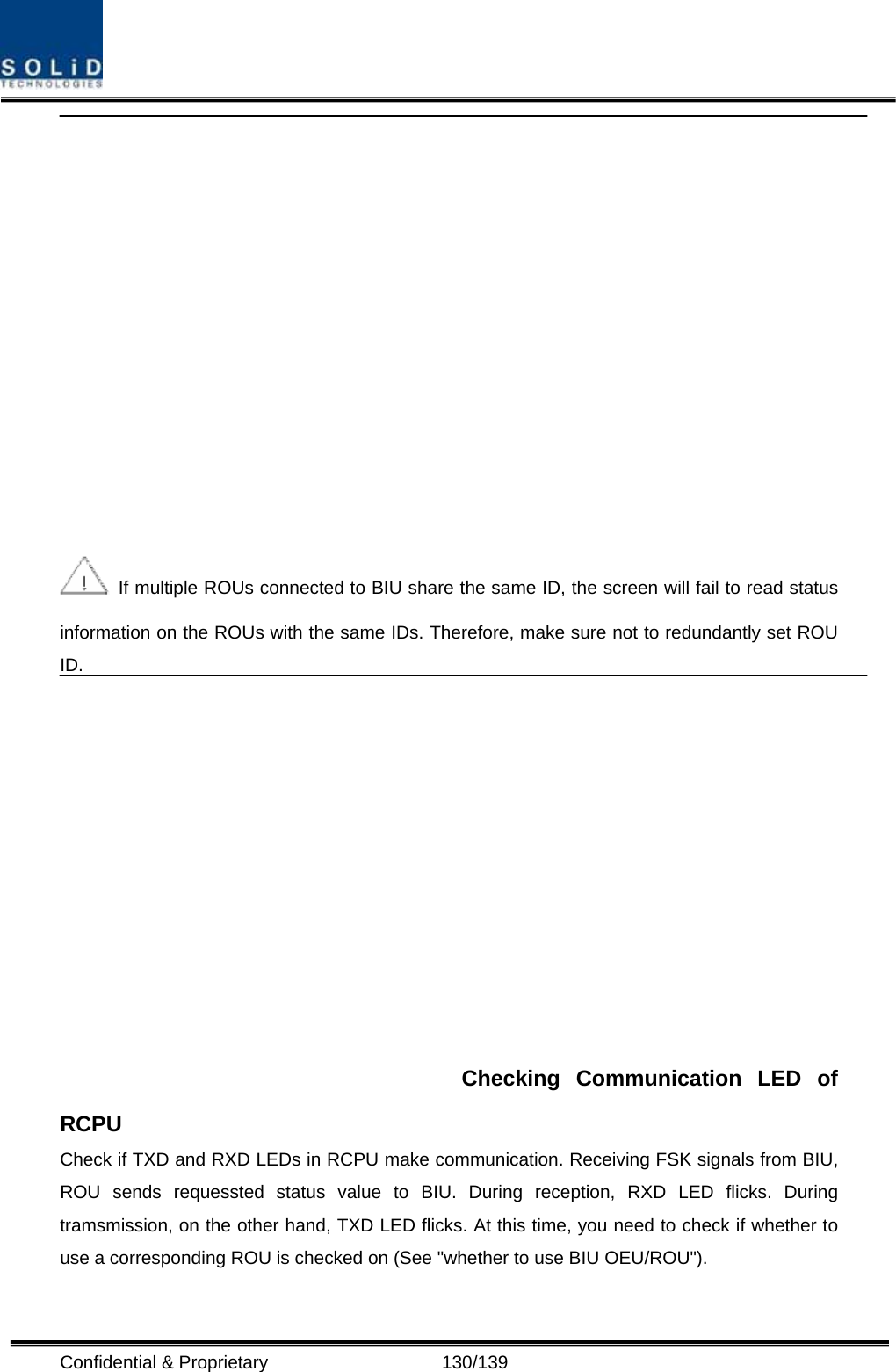  Confidential &amp; Proprietary                   130/139    If multiple ROUs connected to BIU share the same ID, the screen will fail to read status information on the ROUs with the same IDs. Therefore, make sure not to redundantly set ROU ID. Checking Communication LED of RCPU Check if TXD and RXD LEDs in RCPU make communication. Receiving FSK signals from BIU, ROU sends requessted status value to BIU. During reception, RXD LED flicks. During tramsmission, on the other hand, TXD LED flicks. At this time, you need to check if whether to use a corresponding ROU is checked on (See &quot;whether to use BIU OEU/ROU&quot;). 