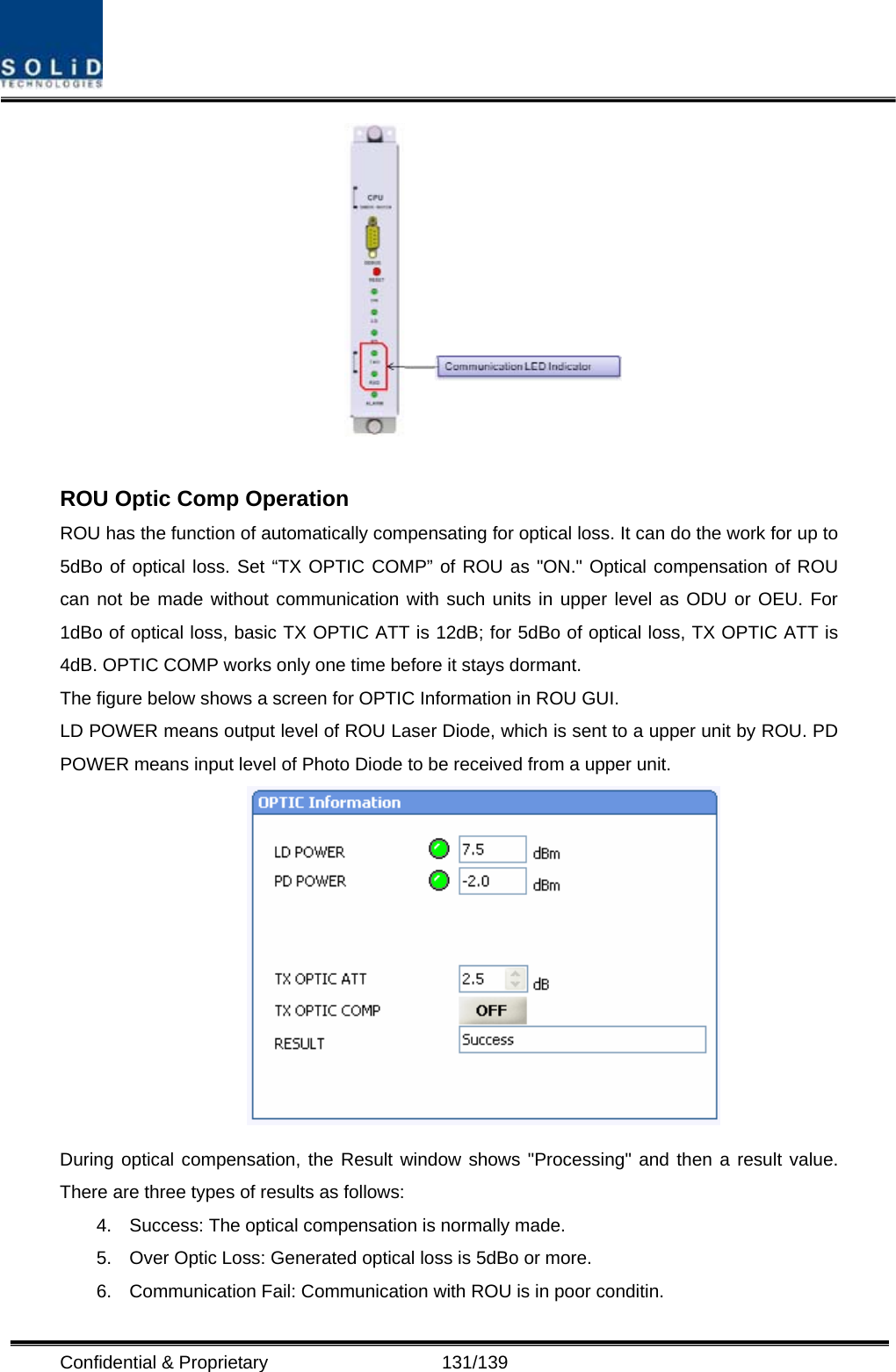  Confidential &amp; Proprietary                   131/139   ROU Optic Comp Operation ROU has the function of automatically compensating for optical loss. It can do the work for up to 5dBo of optical loss. Set “TX OPTIC COMP” of ROU as &quot;ON.&quot; Optical compensation of ROU can not be made without communication with such units in upper level as ODU or OEU. For 1dBo of optical loss, basic TX OPTIC ATT is 12dB; for 5dBo of optical loss, TX OPTIC ATT is 4dB. OPTIC COMP works only one time before it stays dormant. The figure below shows a screen for OPTIC Information in ROU GUI. LD POWER means output level of ROU Laser Diode, which is sent to a upper unit by ROU. PD POWER means input level of Photo Diode to be received from a upper unit.  During optical compensation, the Result window shows &quot;Processing&quot; and then a result value. There are three types of results as follows: 4.  Success: The optical compensation is normally made. 5.  Over Optic Loss: Generated optical loss is 5dBo or more. 6.  Communication Fail: Communication with ROU is in poor conditin. 