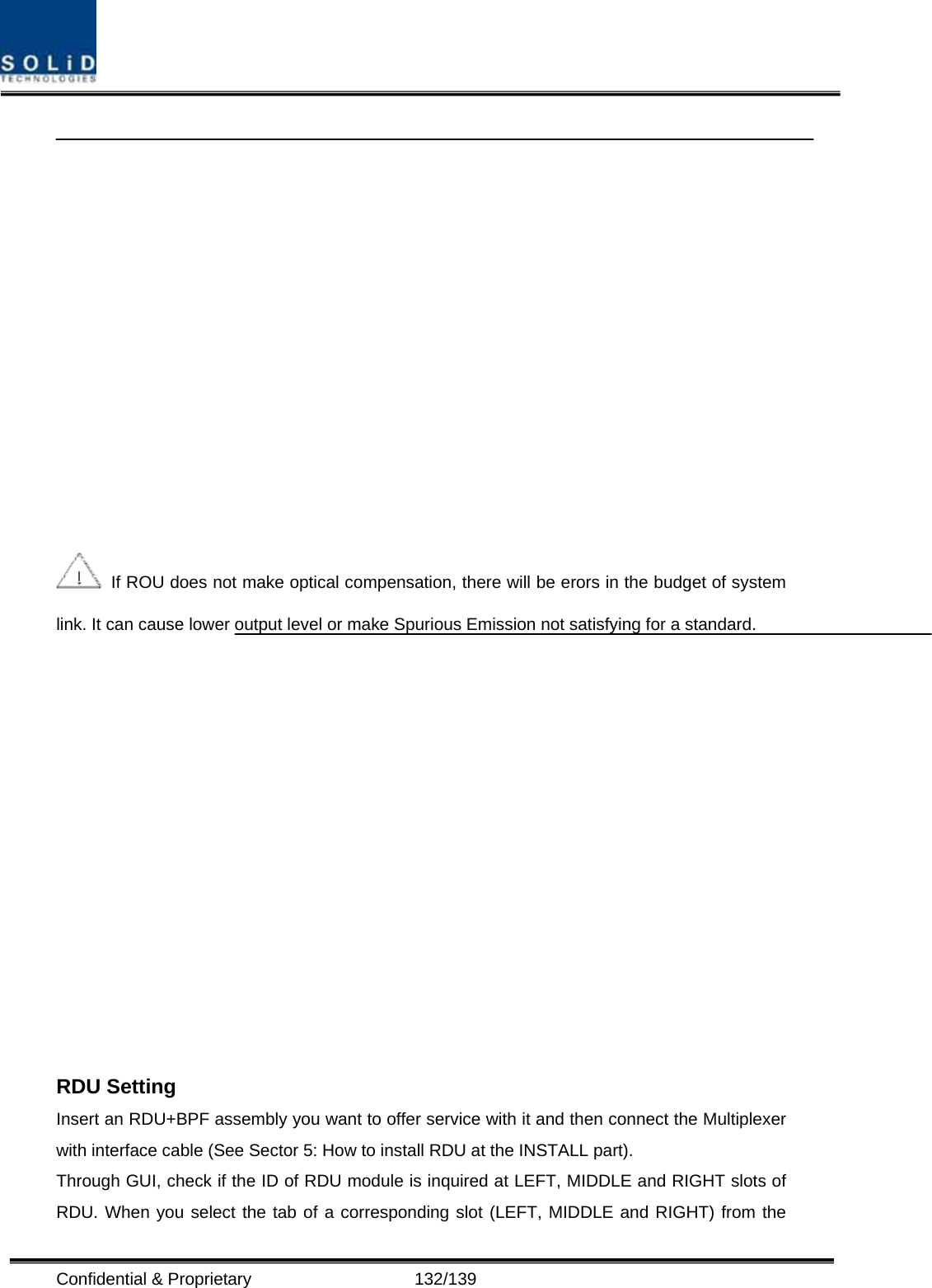  Confidential &amp; Proprietary                   132/139     If ROU does not make optical compensation, there will be erors in the budget of system link. It can cause lower output level or make Spurious Emission not satisfying for a standard.   RDU Setting Insert an RDU+BPF assembly you want to offer service with it and then connect the Multiplexer with interface cable (See Sector 5: How to install RDU at the INSTALL part). Through GUI, check if the ID of RDU module is inquired at LEFT, MIDDLE and RIGHT slots of RDU. When you select the tab of a corresponding slot (LEFT, MIDDLE and RIGHT) from the 