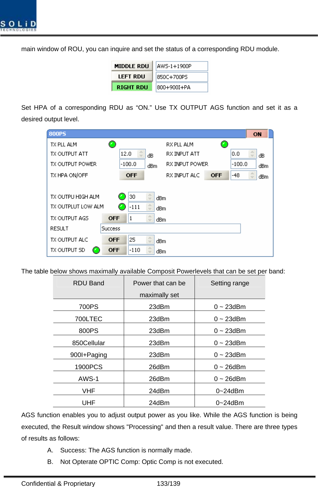  Confidential &amp; Proprietary                   133/139 main window of ROU, you can inquire and set the status of a corresponding RDU module.    Set HPA of a corresponding RDU as “ON.” Use TX OUTPUT AGS function and set it as a desired output level.    The table below shows maximally available Composit Powerlevels that can be set per band: RDU Band  Power that can be maximally set Setting range 700PS  23dBm  0 ~ 23dBm 700LTEC  23dBm  0 ~ 23dBm 800PS  23dBm  0 ~ 23dBm 850Cellular  23dBm  0 ~ 23dBm 900I+Paging  23dBm  0 ~ 23dBm 1900PCS  26dBm  0 ~ 26dBm AWS-1  26dBm  0 ~ 26dBm VHF 24dBm 0~24dBm UHF 24dBm 0~24dBm AGS function enables you to adjust output power as you like. While the AGS function is being executed, the Result window shows &quot;Processing&quot; and then a result value. There are three types of results as follows: A.  Success: The AGS function is normally made. B.  Not Opterate OPTIC Comp: Optic Comp is not executed. 