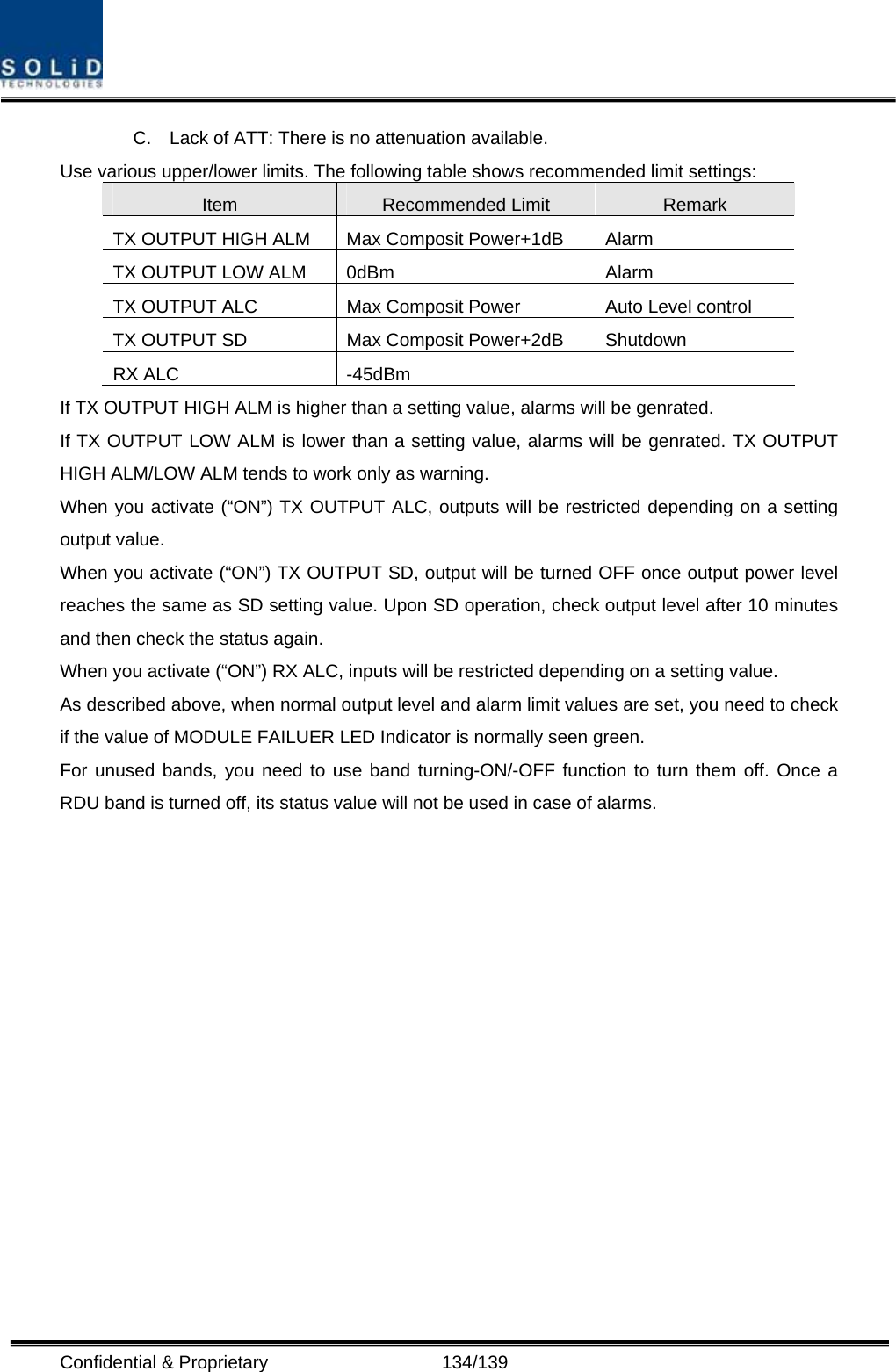  Confidential &amp; Proprietary                   134/139 C.  Lack of ATT: There is no attenuation available. Use various upper/lower limits. The following table shows recommended limit settings: Item  Recommended Limit  Remark TX OUTPUT HIGH ALM  Max Composit Power+1dB  Alarm   TX OUTPUT LOW ALM  0dBm  Alarm TX OUTPUT ALC  Max Composit Power  Auto Level control TX OUTPUT SD  Max Composit Power+2dB  Shutdown   RX ALC  -45dBm   If TX OUTPUT HIGH ALM is higher than a setting value, alarms will be genrated. If TX OUTPUT LOW ALM is lower than a setting value, alarms will be genrated. TX OUTPUT HIGH ALM/LOW ALM tends to work only as warning. When you activate (“ON”) TX OUTPUT ALC, outputs will be restricted depending on a setting output value. When you activate (“ON”) TX OUTPUT SD, output will be turned OFF once output power level reaches the same as SD setting value. Upon SD operation, check output level after 10 minutes and then check the status again. When you activate (“ON”) RX ALC, inputs will be restricted depending on a setting value. As described above, when normal output level and alarm limit values are set, you need to check if the value of MODULE FAILUER LED Indicator is normally seen green. For unused bands, you need to use band turning-ON/-OFF function to turn them off. Once a RDU band is turned off, its status value will not be used in case of alarms.                