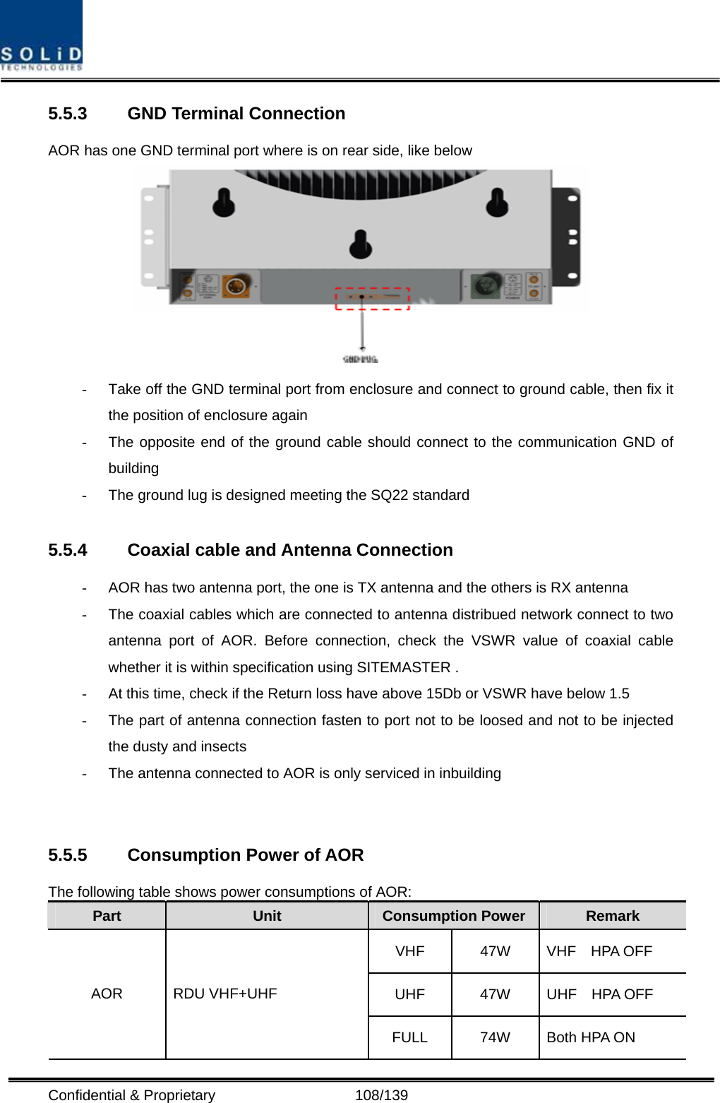  Confidential &amp; Proprietary                   108/139 5.5.3  GND Terminal Connection AOR has one GND terminal port where is on rear side, like below    -  Take off the GND terminal port from enclosure and connect to ground cable, then fix it the position of enclosure again -  The opposite end of the ground cable should connect to the communication GND of building  -  The ground lug is designed meeting the SQ22 standard  5.5.4  Coaxial cable and Antenna Connection -  AOR has two antenna port, the one is TX antenna and the others is RX antenna -  The coaxial cables which are connected to antenna distribued network connect to two antenna port of AOR. Before connection, check the VSWR value of coaxial cable whether it is within specification using SITEMASTER . -  At this time, check if the Return loss have above 15Db or VSWR have below 1.5 -  The part of antenna connection fasten to port not to be loosed and not to be injected the dusty and insects -  The antenna connected to AOR is only serviced in inbuilding             5.5.5 Consumption Power of AOR The following table shows power consumptions of AOR: Part  Unit  Consumption Power  Remark VHF  47W  VHF  HPA OFF UHF  47W  UHF  HPA OFF AOR RDU VHF+UHF FULL  74W  Both HPA ON 