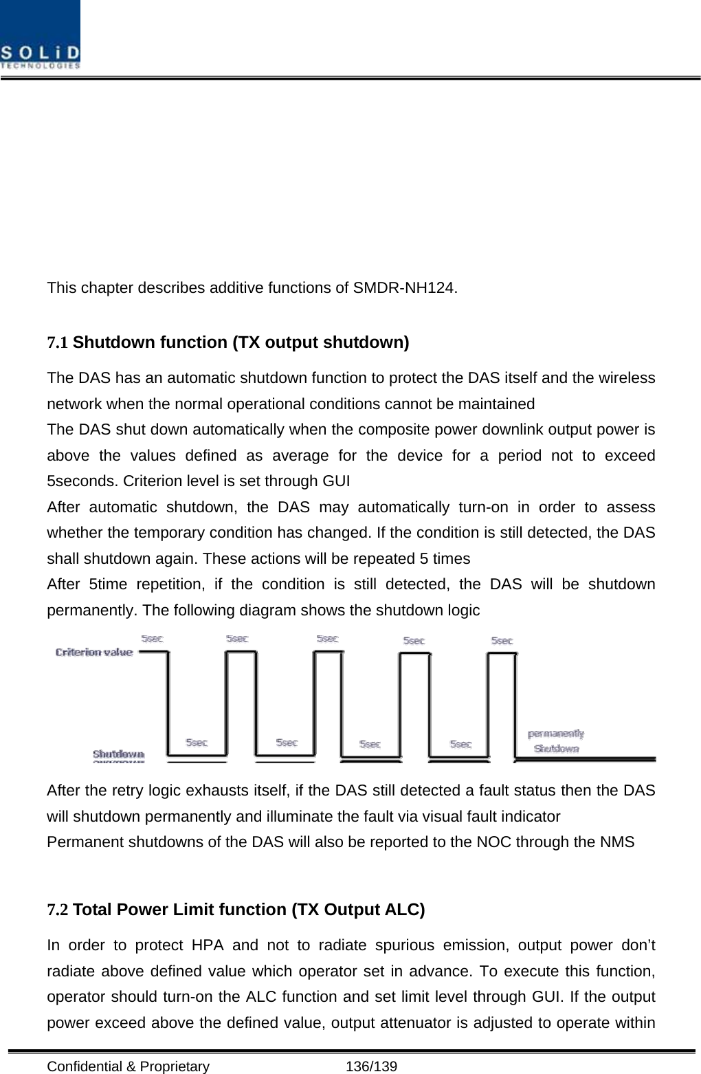  Confidential &amp; Proprietary                   136/139        This chapter describes additive functions of SMDR-NH124.    7.1 Shutdown function (TX output shutdown) The DAS has an automatic shutdown function to protect the DAS itself and the wireless network when the normal operational conditions cannot be maintained The DAS shut down automatically when the composite power downlink output power is above the values defined as average for the device for a period not to exceed 5seconds. Criterion level is set through GUI   After automatic shutdown, the DAS may automatically turn-on in order to assess whether the temporary condition has changed. If the condition is still detected, the DAS shall shutdown again. These actions will be repeated 5 times After 5time repetition, if the condition is still detected, the DAS will be shutdown permanently. The following diagram shows the shutdown logic    After the retry logic exhausts itself, if the DAS still detected a fault status then the DAS will shutdown permanently and illuminate the fault via visual fault indicator Permanent shutdowns of the DAS will also be reported to the NOC through the NMS  7.2 Total Power Limit function (TX Output ALC) In order to protect HPA and not to radiate spurious emission, output power don’t radiate above defined value which operator set in advance. To execute this function, operator should turn-on the ALC function and set limit level through GUI. If the output power exceed above the defined value, output attenuator is adjusted to operate within 