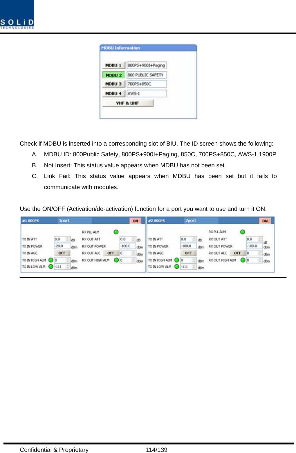  Confidential &amp; Proprietary                   114/139   Check if MDBU is inserted into a corresponding slot of BIU. The ID screen shows the following: A.  MDBU ID: 800Public Safety, 800PS+900I+Paging, 850C, 700PS+850C, AWS-1,1900P B.  Not Insert: This status value appears when MDBU has not been set. C.  Link Fail: This status value appears when MDBU has been set but it fails to communicate with modules.  Use the ON/OFF (Activation/de-activation) function for a port you want to use and turn it ON.   