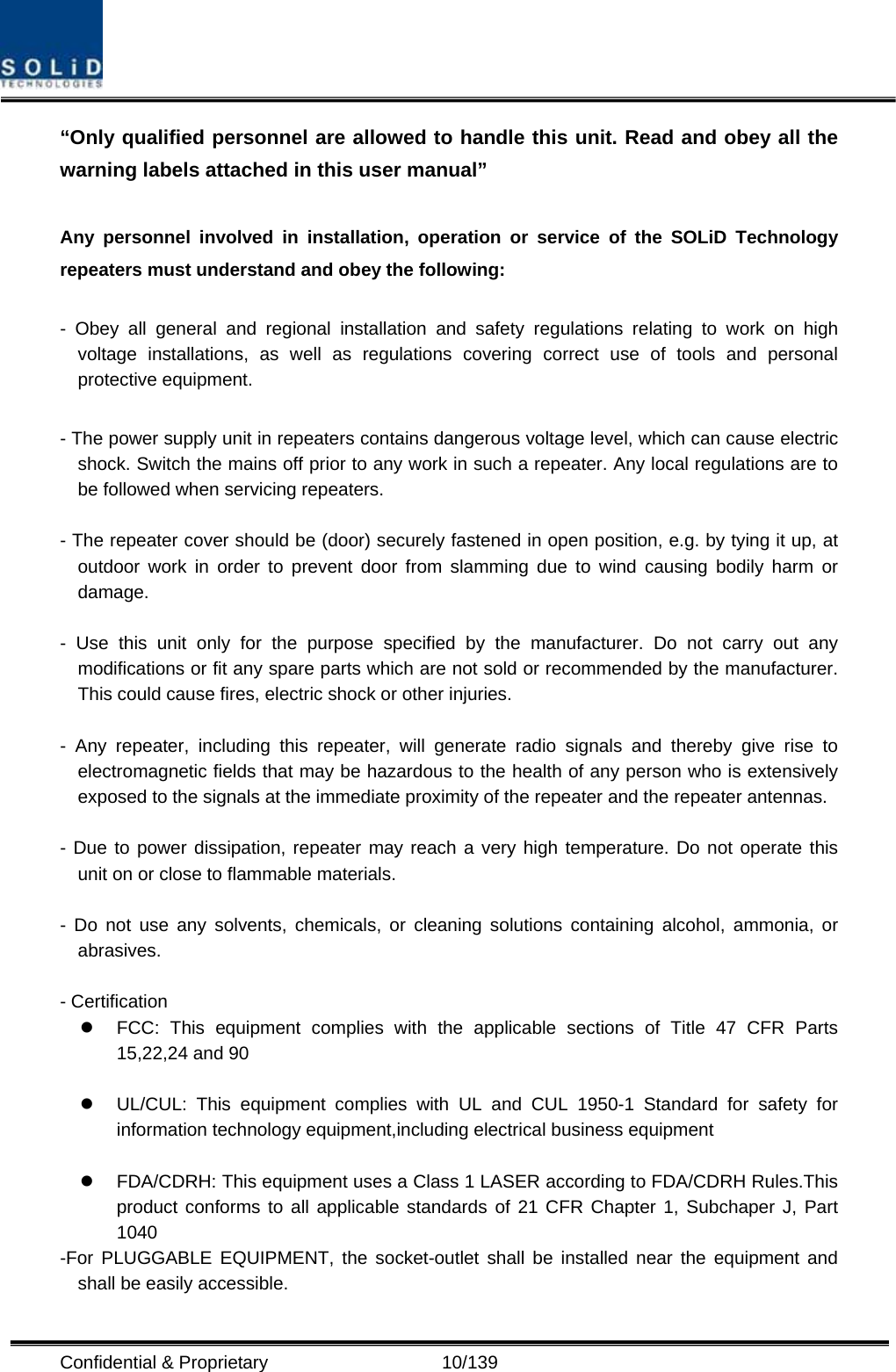  Confidential &amp; Proprietary                   10/139 “Only qualified personnel are allowed to handle this unit. Read and obey all the warning labels attached in this user manual”      Any personnel involved in installation, operation or service of the SOLiD Technology repeaters must understand and obey the following:  - Obey all general and regional installation and safety regulations relating to work on high voltage installations, as well as regulations covering correct use of tools and personal protective equipment.  - The power supply unit in repeaters contains dangerous voltage level, which can cause electric shock. Switch the mains off prior to any work in such a repeater. Any local regulations are to be followed when servicing repeaters.  - The repeater cover should be (door) securely fastened in open position, e.g. by tying it up, at outdoor work in order to prevent door from slamming due to wind causing bodily harm or damage.  - Use this unit only for the purpose specified by the manufacturer. Do not carry out any modifications or fit any spare parts which are not sold or recommended by the manufacturer. This could cause fires, electric shock or other injuries.    - Any repeater, including this repeater, will generate radio signals and thereby give rise to electromagnetic fields that may be hazardous to the health of any person who is extensively exposed to the signals at the immediate proximity of the repeater and the repeater antennas.    - Due to power dissipation, repeater may reach a very high temperature. Do not operate this unit on or close to flammable materials.    - Do not use any solvents, chemicals, or cleaning solutions containing alcohol, ammonia, or abrasives.  - Certification   z  FCC: This equipment complies with the applicable sections of Title 47 CFR Parts 15,22,24 and 90  z  UL/CUL: This equipment complies with UL and CUL 1950-1 Standard for safety for information technology equipment,including electrical business equipment  z  FDA/CDRH: This equipment uses a Class 1 LASER according to FDA/CDRH Rules.This product conforms to all applicable standards of 21 CFR Chapter 1, Subchaper J, Part 1040 -For PLUGGABLE EQUIPMENT, the socket-outlet shall be installed near the equipment and shall be easily accessible.