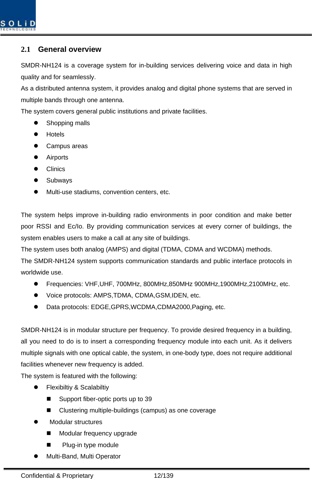  Confidential &amp; Proprietary                   12/139 2.1 General overview SMDR-NH124 is a coverage system for in-building services delivering voice and data in high quality and for seamlessly. As a distributed antenna system, it provides analog and digital phone systems that are served in multiple bands through one antenna. The system covers general public institutions and private facilities. z Shopping malls z Hotels z Campus areas z Airports z Clinics z Subways z Multi-use stadiums, convention centers, etc.  The system helps improve in-building radio environments in poor condition and make better poor RSSI and Ec/Io. By providing communication services at every corner of buildings, the system enables users to make a call at any site of buildings.   The system uses both analog (AMPS) and digital (TDMA, CDMA and WCDMA) methods. The SMDR-NH124 system supports communication standards and public interface protocols in worldwide use. z  Frequencies: VHF,UHF, 700MHz, 800MHz,850MHz 900MHz,1900MHz,2100MHz, etc.   z  Voice protocols: AMPS,TDMA, CDMA,GSM,IDEN, etc. z  Data protocols: EDGE,GPRS,WCDMA,CDMA2000,Paging, etc.  SMDR-NH124 is in modular structure per frequency. To provide desired frequency in a building, all you need to do is to insert a corresponding frequency module into each unit. As it delivers multiple signals with one optical cable, the system, in one-body type, does not require additional facilities whenever new frequency is added. The system is featured with the following: z  Flexibiltiy &amp; Scalabiltiy   Support fiber-optic ports up to 39   Clustering multiple-buildings (campus) as one coverage z  Modular structures   Modular frequency upgrade     Plug-in type module   z Multi-Band, Multi Operator 