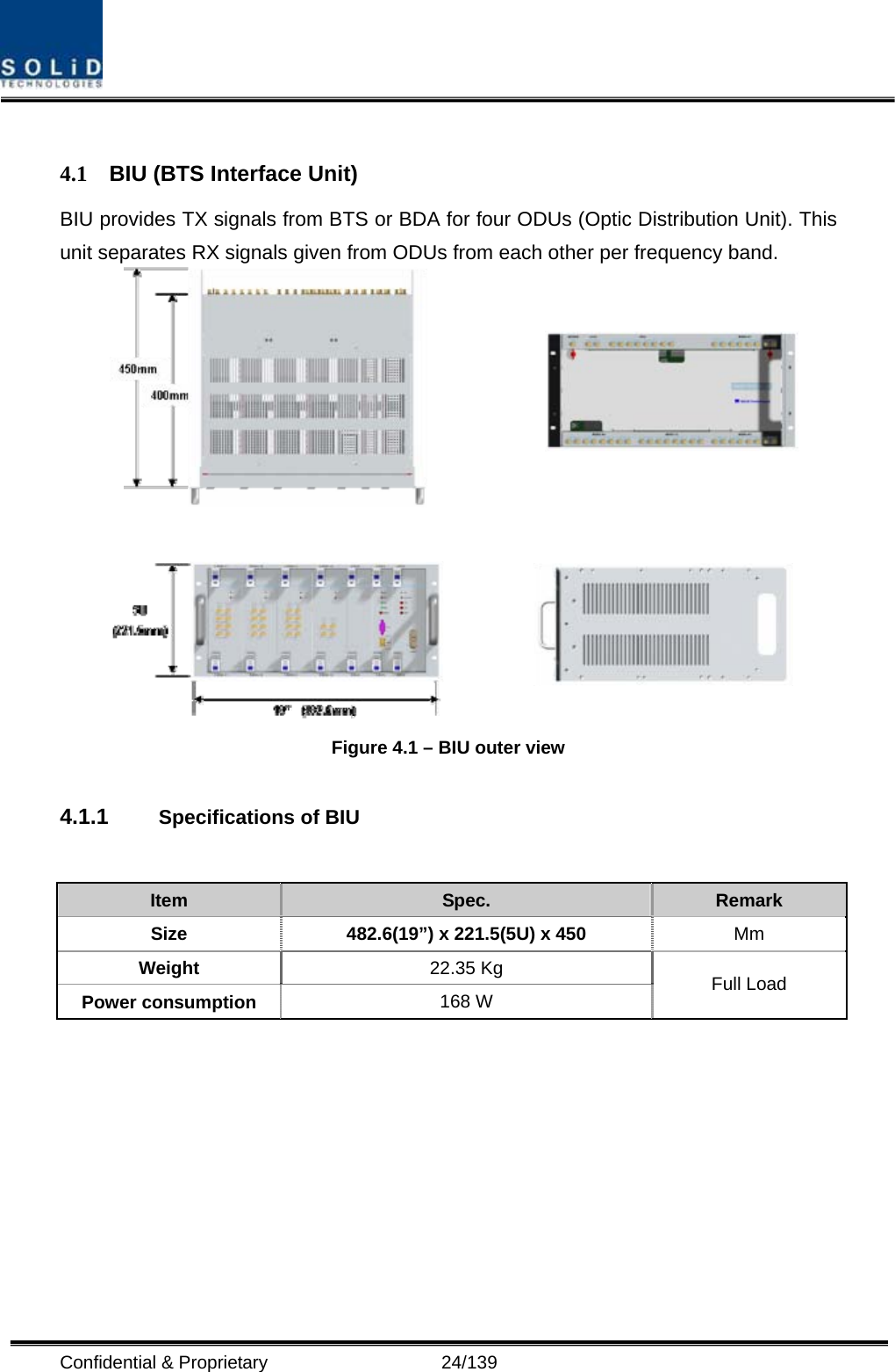  Confidential &amp; Proprietary                   24/139  4.1  BIU (BTS Interface Unit) BIU provides TX signals from BTS or BDA for four ODUs (Optic Distribution Unit). This unit separates RX signals given from ODUs from each other per frequency band.    Figure 4.1 – BIU outer view  4.1.1  Specifications of BIU   Item  Spec.  Remark Size  482.6(19”) x 221.5(5U) x 450 Mm Weight  22.35 Kg Power consumption  168 W  Full Load 