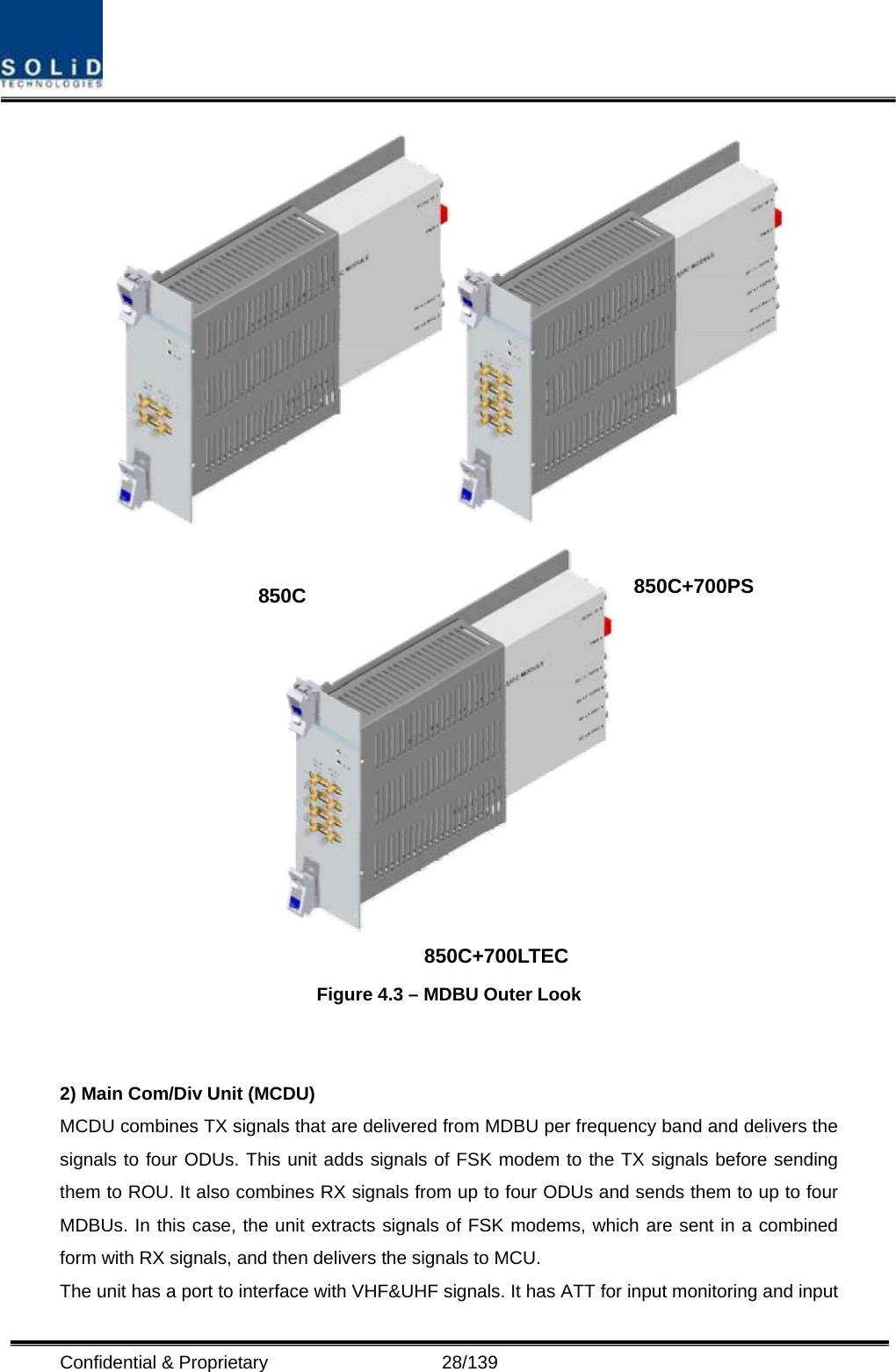  Confidential &amp; Proprietary                   28/139    Figure 4.3 – MDBU Outer Look   2) Main Com/Div Unit (MCDU) MCDU combines TX signals that are delivered from MDBU per frequency band and delivers the signals to four ODUs. This unit adds signals of FSK modem to the TX signals before sending them to ROU. It also combines RX signals from up to four ODUs and sends them to up to four MDBUs. In this case, the unit extracts signals of FSK modems, which are sent in a combined form with RX signals, and then delivers the signals to MCU. The unit has a port to interface with VHF&amp;UHF signals. It has ATT for input monitoring and input 850C 850C+700PS 850C+700LTEC