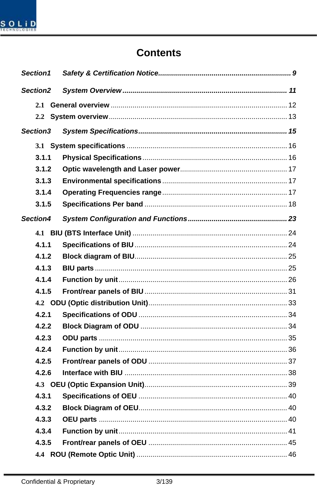  Confidential &amp; Proprietary                   3/139 Contents Section1 Safety &amp; Certification Notice................................................................... 9 Section2 System Overview ................................................................................... 11 2.1 General overview ......................................................................................... 12 2.2 System overview.......................................................................................... 13 Section3 System Specifications...........................................................................15 3.1 System specifications ................................................................................. 16 3.1.1 Physical Specifications......................................................................... 16 3.1.2 Optic wavelength and Laser power...................................................... 17 3.1.3 Environmental specifications ............................................................... 17 3.1.4 Operating Frequencies range............................................................... 17 3.1.5 Specifications Per band ........................................................................ 18 Section4 System Configuration and Functions.................................................. 23 4.1 BIU (BTS Interface Unit) .............................................................................. 24 4.1.1 Specifications of BIU............................................................................. 24 4.1.2 Block diagram of BIU............................................................................. 25 4.1.3 BIU parts ................................................................................................. 25 4.1.4 Function by unit..................................................................................... 26 4.1.5 Front/rear panels of BIU........................................................................ 31 4.2 ODU (Optic distribution Unit)...................................................................... 33 4.2.1 Specifications of ODU ........................................................................... 34 4.2.2 Block Diagram of ODU .......................................................................... 34 4.2.3 ODU parts ............................................................................................... 35 4.2.4 Function by unit..................................................................................... 36 4.2.5 Front/rear panels of ODU ...................................................................... 37 4.2.6 Interface with BIU .................................................................................. 38 4.3 OEU (Optic Expansion Unit)........................................................................ 39 4.3.1 Specifications of OEU ........................................................................... 40 4.3.2 Block Diagram of OEU........................................................................... 40 4.3.3 OEU parts ............................................................................................... 40 4.3.4 Function by unit..................................................................................... 41 4.3.5 Front/rear panels of OEU ...................................................................... 45 4.4 ROU (Remote Optic Unit) ............................................................................ 46 