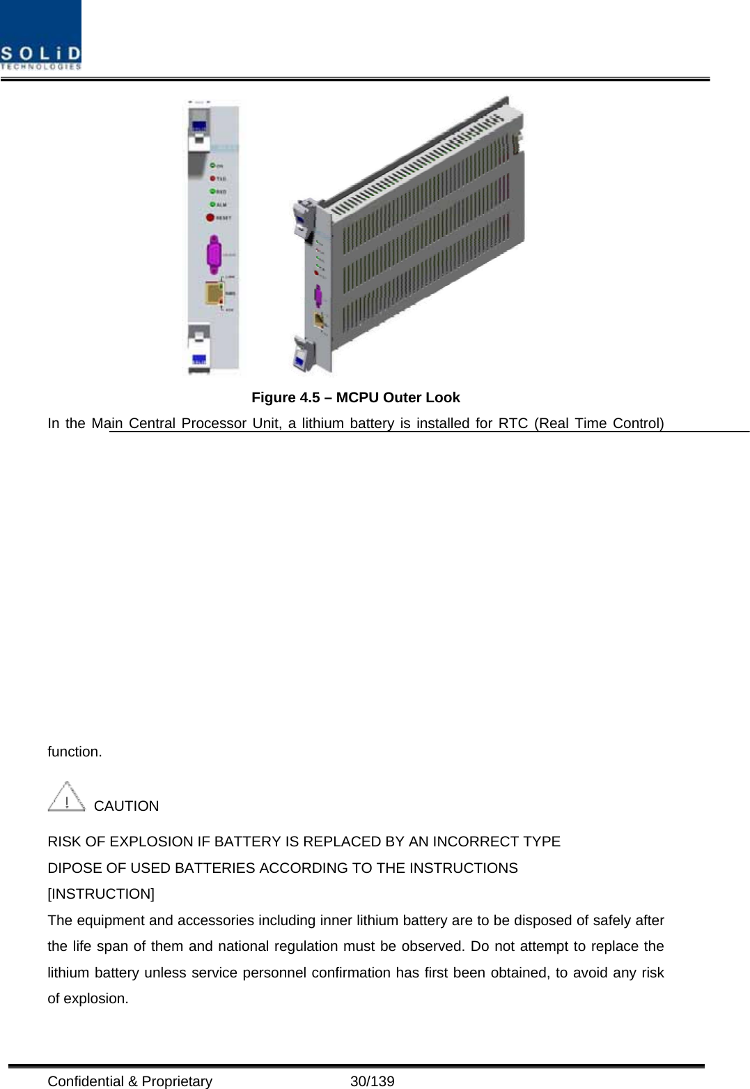  Confidential &amp; Proprietary                   30/139         Figure 4.5 – MCPU Outer Look In the Main Central Processor Unit, a lithium battery is installed for RTC (Real Time Control) function.   CAUTION RISK OF EXPLOSION IF BATTERY IS REPLACED BY AN INCORRECT TYPE DIPOSE OF USED BATTERIES ACCORDING TO THE INSTRUCTIONS [INSTRUCTION] The equipment and accessories including inner lithium battery are to be disposed of safely after the life span of them and national regulation must be observed. Do not attempt to replace the lithium battery unless service personnel confirmation has first been obtained, to avoid any risk of explosion. 