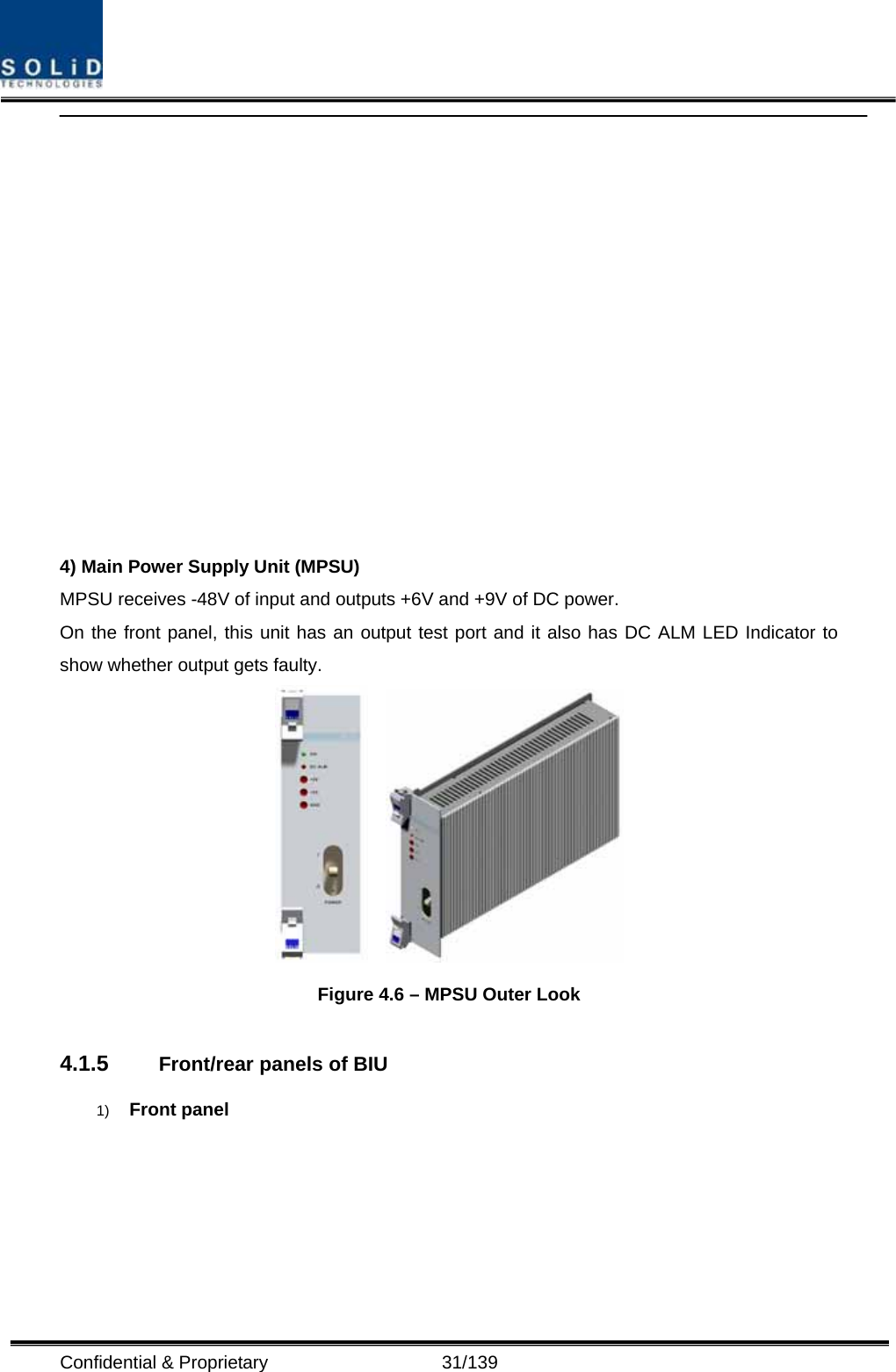  Confidential &amp; Proprietary                   31/139   4) Main Power Supply Unit (MPSU) MPSU receives -48V of input and outputs +6V and +9V of DC power. On the front panel, this unit has an output test port and it also has DC ALM LED Indicator to show whether output gets faulty.     Figure 4.6 – MPSU Outer Look  4.1.5  Front/rear panels of BIU 1)  Front panel 