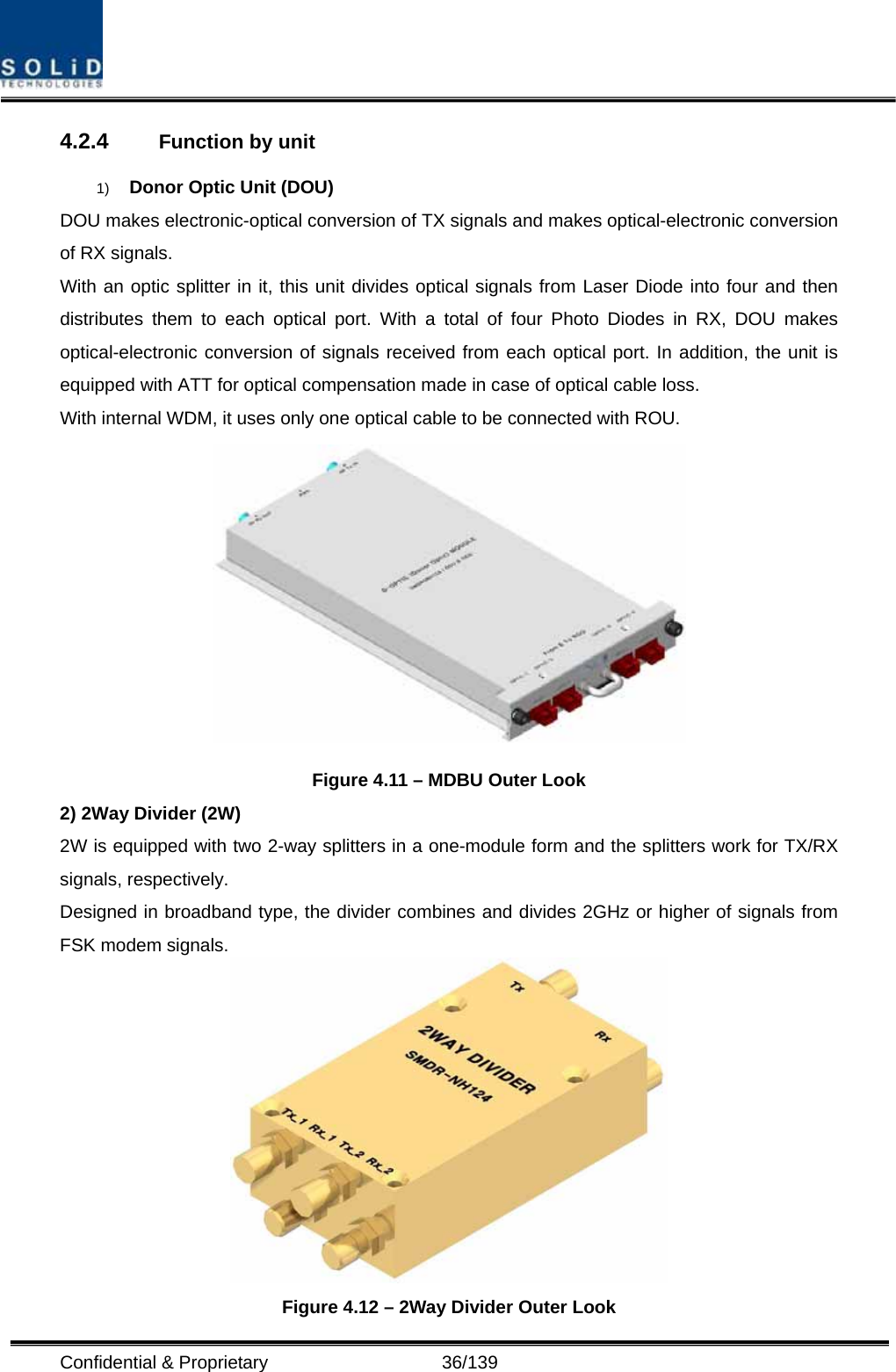  Confidential &amp; Proprietary                   36/139 4.2.4  Function by unit 1)  Donor Optic Unit (DOU) DOU makes electronic-optical conversion of TX signals and makes optical-electronic conversion of RX signals. With an optic splitter in it, this unit divides optical signals from Laser Diode into four and then distributes them to each optical port. With a total of four Photo Diodes in RX, DOU makes optical-electronic conversion of signals received from each optical port. In addition, the unit is equipped with ATT for optical compensation made in case of optical cable loss. With internal WDM, it uses only one optical cable to be connected with ROU.  Figure 4.11 – MDBU Outer Look 2) 2Way Divider (2W) 2W is equipped with two 2-way splitters in a one-module form and the splitters work for TX/RX signals, respectively. Designed in broadband type, the divider combines and divides 2GHz or higher of signals from FSK modem signals.    Figure 4.12 – 2Way Divider Outer Look 