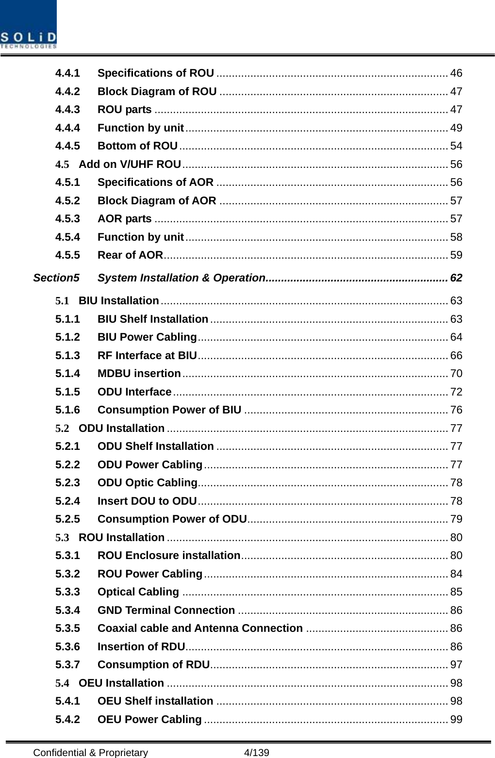  Confidential &amp; Proprietary                   4/139 4.4.1 Specifications of ROU ........................................................................... 46 4.4.2 Block Diagram of ROU .......................................................................... 47 4.4.3 ROU parts ............................................................................................... 47 4.4.4 Function by unit..................................................................................... 49 4.4.5 Bottom of ROU....................................................................................... 54 4.5 Add on V/UHF ROU...................................................................................... 56 4.5.1 Specifications of AOR ........................................................................... 56 4.5.2 Block Diagram of AOR .......................................................................... 57 4.5.3 AOR parts ............................................................................................... 57 4.5.4 Function by unit..................................................................................... 58 4.5.5 Rear of AOR............................................................................................ 59 Section5 System Installation &amp; Operation........................................................... 62 5.1 BIU Installation............................................................................................. 63 5.1.1 BIU Shelf Installation............................................................................. 63 5.1.2 BIU Power Cabling................................................................................. 64 5.1.3 RF Interface at BIU................................................................................. 66 5.1.4 MDBU insertion...................................................................................... 70 5.1.5 ODU Interface......................................................................................... 72 5.1.6 Consumption Power of BIU .................................................................. 76 5.2 ODU Installation........................................................................................... 77 5.2.1 ODU Shelf Installation ........................................................................... 77 5.2.2 ODU Power Cabling............................................................................... 77 5.2.3 ODU Optic Cabling................................................................................. 78 5.2.4 Insert DOU to ODU................................................................................. 78 5.2.5 Consumption Power of ODU................................................................. 79 5.3 ROU Installation........................................................................................... 80 5.3.1 ROU Enclosure installation................................................................... 80 5.3.2 ROU Power Cabling............................................................................... 84 5.3.3 Optical Cabling ...................................................................................... 85 5.3.4 GND Terminal Connection .................................................................... 86 5.3.5 Coaxial cable and Antenna Connection .............................................. 86 5.3.6 Insertion of RDU..................................................................................... 86 5.3.7 Consumption of RDU............................................................................. 97 5.4 OEU Installation ........................................................................................... 98 5.4.1 OEU Shelf installation ........................................................................... 98 5.4.2 OEU Power Cabling ............................................................................... 99 