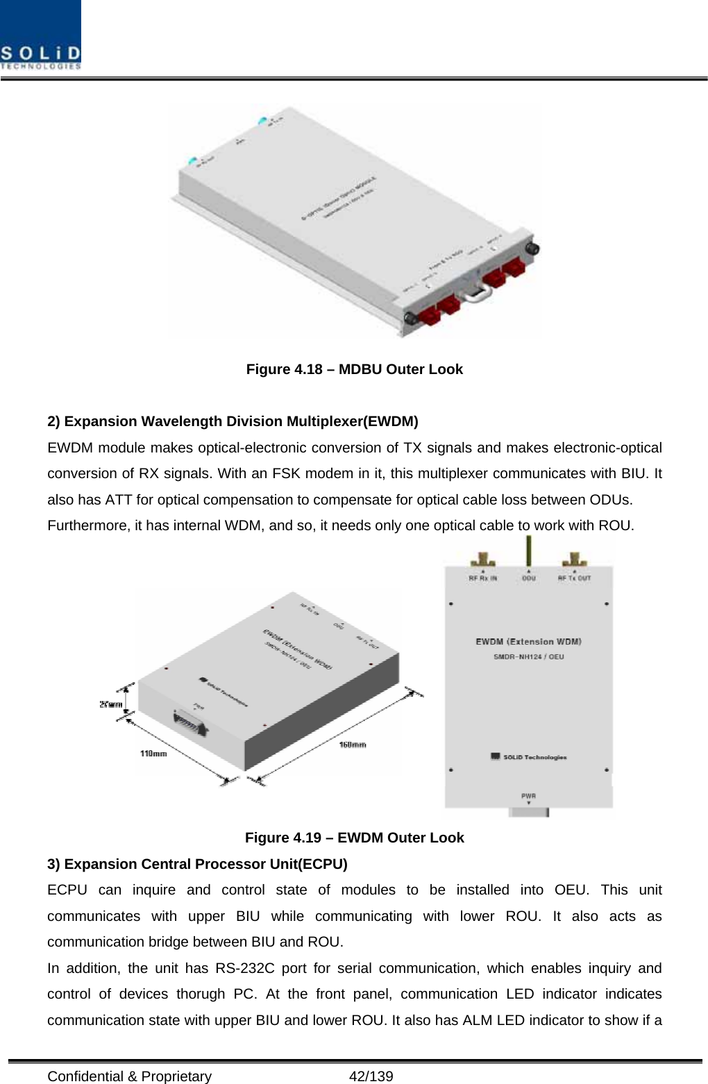  Confidential &amp; Proprietary                   42/139  Figure 4.18 – MDBU Outer Look  2) Expansion Wavelength Division Multiplexer(EWDM) EWDM module makes optical-electronic conversion of TX signals and makes electronic-optical conversion of RX signals. With an FSK modem in it, this multiplexer communicates with BIU. It also has ATT for optical compensation to compensate for optical cable loss between ODUs. Furthermore, it has internal WDM, and so, it needs only one optical cable to work with ROU.  Figure 4.19 – EWDM Outer Look 3) Expansion Central Processor Unit(ECPU) ECPU can inquire and control state of modules to be installed into OEU. This unit communicates with upper BIU while communicating with lower ROU. It also acts as communication bridge between BIU and ROU. In addition, the unit has RS-232C port for serial communication, which enables inquiry and control of devices thorugh PC. At the front panel, communication LED indicator indicates communication state with upper BIU and lower ROU. It also has ALM LED indicator to show if a 