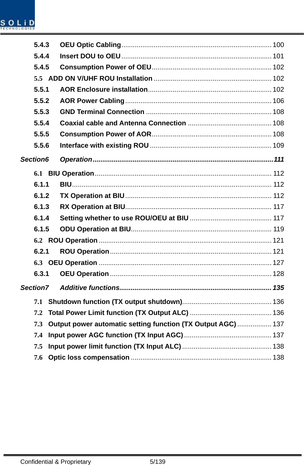  Confidential &amp; Proprietary                   5/139 5.4.3 OEU Optic Cabling............................................................................... 100 5.4.4 Insert DOU to OEU............................................................................... 101 5.4.5 Consumption Power of OEU............................................................... 102 5.5 ADD ON V/UHF ROU Installation .............................................................. 102 5.5.1 AOR Enclosure installation................................................................. 102 5.5.2 AOR Power Cabling............................................................................. 106 5.5.3 GND Terminal Connection .................................................................. 108 5.5.4 Coaxial cable and Antenna Connection ............................................ 108 5.5.5 Consumption Power of AOR............................................................... 108 5.5.6 Interface with existing ROU ................................................................ 109 Section6 Operation...............................................................................................111 6.1 BIU Operation............................................................................................. 112 6.1.1 BIU......................................................................................................... 112 6.1.2 TX Operation at BIU............................................................................. 112 6.1.3 RX Operation at BIU............................................................................. 117 6.1.4 Setting whether to use ROU/OEU at BIU ........................................... 117 6.1.5 ODU Operation at BIU.......................................................................... 119 6.2 ROU Operation........................................................................................... 121 6.2.1 ROU Operation..................................................................................... 121 6.3 OEU Operation ........................................................................................... 127 6.3.1 OEU Operation ..................................................................................... 128 Section7 Additive functions................................................................................ 135 7.1 Shutdown function (TX output shutdown)............................................... 136 7.2 Total Power Limit function (TX Output ALC) ........................................... 136 7.3 Output power automatic setting function (TX Output AGC) .................. 137 7.4 Input power AGC function (TX Input AGC).............................................. 137 7.5 Input power limit function (TX Input ALC) ............................................... 138 7.6 Optic loss compensation .......................................................................... 138  