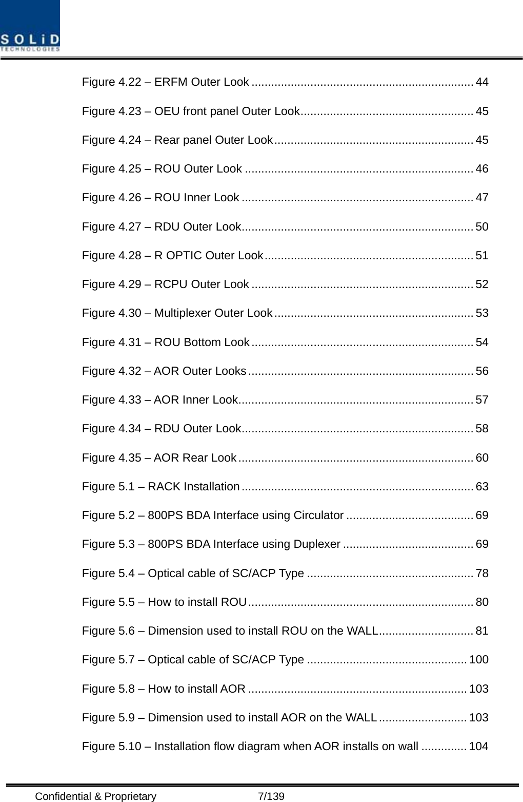  Confidential &amp; Proprietary                   7/139 Figure 4.22 – ERFM Outer Look .................................................................... 44 Figure 4.23 – OEU front panel Outer Look.....................................................45 Figure 4.24 – Rear panel Outer Look............................................................. 45 Figure 4.25 – ROU Outer Look ...................................................................... 46 Figure 4.26 – ROU Inner Look ....................................................................... 47 Figure 4.27 – RDU Outer Look.......................................................................50 Figure 4.28 – R OPTIC Outer Look................................................................ 51 Figure 4.29 – RCPU Outer Look .................................................................... 52 Figure 4.30 – Multiplexer Outer Look............................................................. 53 Figure 4.31 – ROU Bottom Look.................................................................... 54 Figure 4.32 – AOR Outer Looks..................................................................... 56 Figure 4.33 – AOR Inner Look........................................................................ 57 Figure 4.34 – RDU Outer Look.......................................................................58 Figure 4.35 – AOR Rear Look ........................................................................ 60 Figure 5.1 – RACK Installation....................................................................... 63 Figure 5.2 – 800PS BDA Interface using Circulator ....................................... 69 Figure 5.3 – 800PS BDA Interface using Duplexer ........................................ 69 Figure 5.4 – Optical cable of SC/ACP Type ................................................... 78 Figure 5.5 – How to install ROU..................................................................... 80 Figure 5.6 – Dimension used to install ROU on the WALL............................. 81 Figure 5.7 – Optical cable of SC/ACP Type ................................................. 100 Figure 5.8 – How to install AOR ................................................................... 103 Figure 5.9 – Dimension used to install AOR on the WALL........................... 103 Figure 5.10 – Installation flow diagram when AOR installs on wall .............. 104 