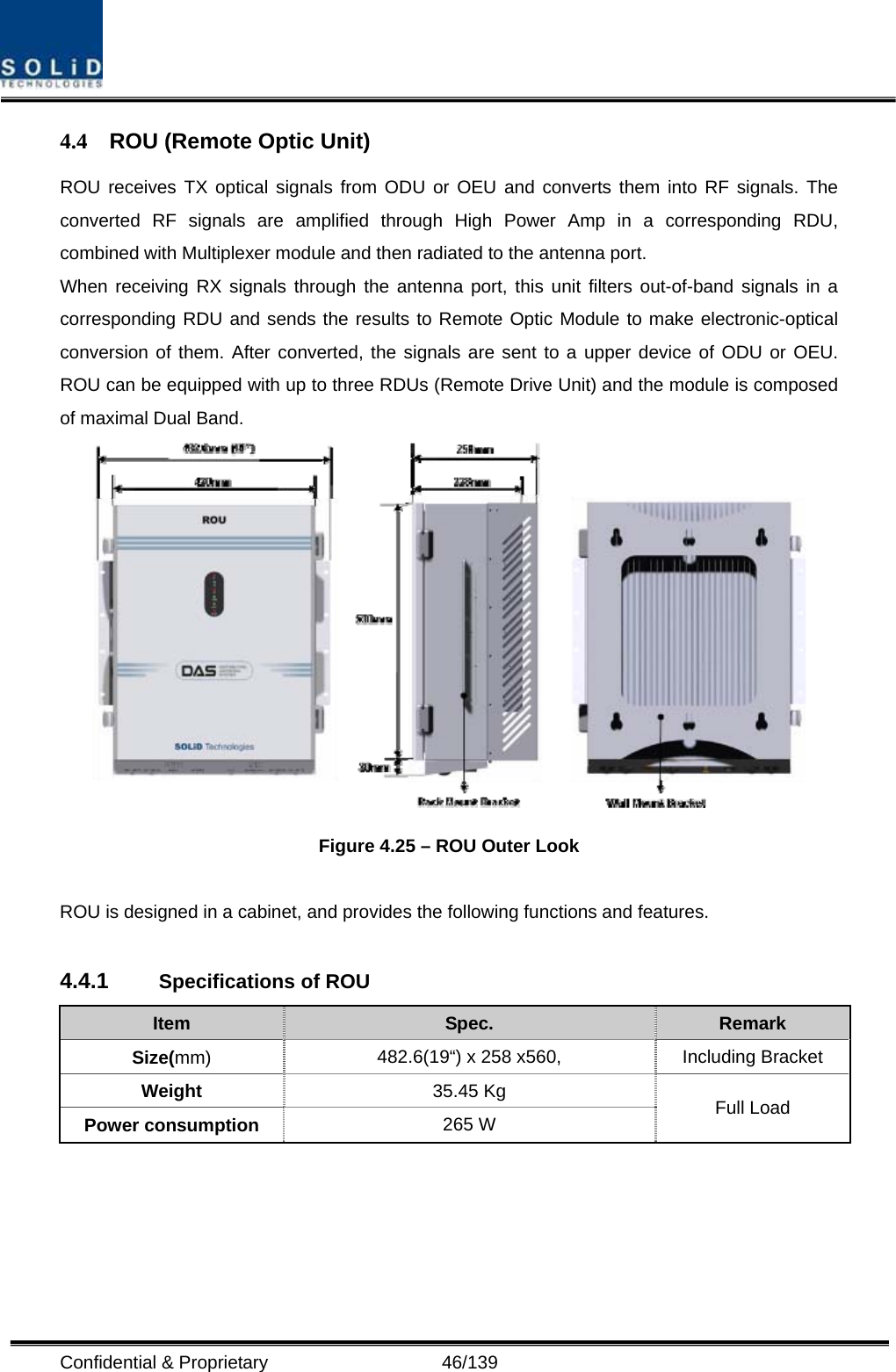  Confidential &amp; Proprietary                   46/139 4.4  ROU (Remote Optic Unit) ROU receives TX optical signals from ODU or OEU and converts them into RF signals. The converted RF signals are amplified through High Power Amp in a corresponding RDU, combined with Multiplexer module and then radiated to the antenna port. When receiving RX signals through the antenna port, this unit filters out-of-band signals in a corresponding RDU and sends the results to Remote Optic Module to make electronic-optical conversion of them. After converted, the signals are sent to a upper device of ODU or OEU. ROU can be equipped with up to three RDUs (Remote Drive Unit) and the module is composed of maximal Dual Band.  Figure 4.25 – ROU Outer Look  ROU is designed in a cabinet, and provides the following functions and features.  4.4.1  Specifications of ROU Item  Spec.  Remark Size(mm) 482.6(19“) x 258 x560,  Including Bracket Weight  35.45 Kg Power consumption  265 W  Full Load  