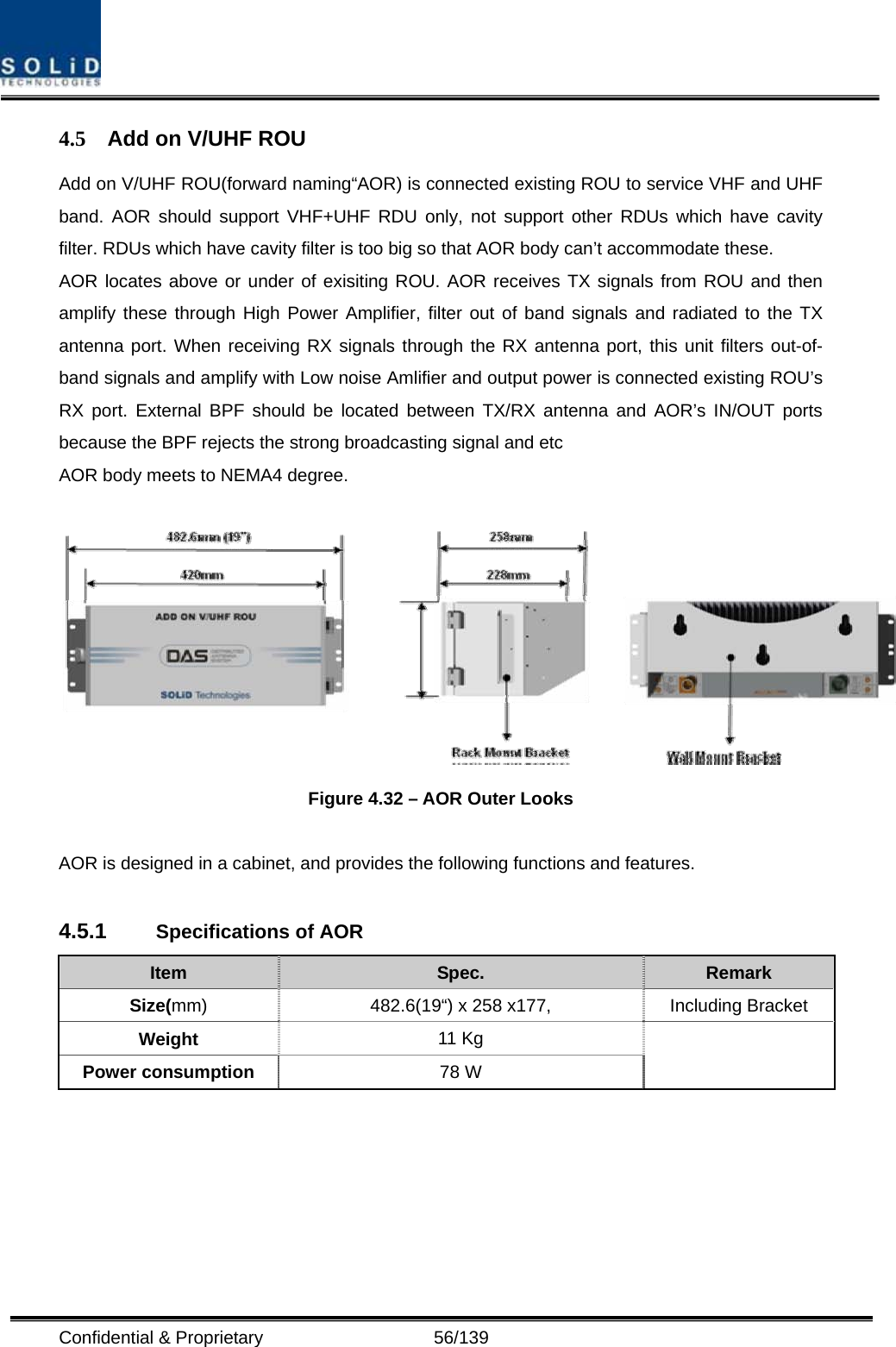  Confidential &amp; Proprietary                   56/139 4.5  Add on V/UHF ROU   Add on V/UHF ROU(forward naming“AOR) is connected existing ROU to service VHF and UHF band. AOR should support VHF+UHF RDU only, not support other RDUs which have cavity filter. RDUs which have cavity filter is too big so that AOR body can’t accommodate these. AOR locates above or under of exisiting ROU. AOR receives TX signals from ROU and then amplify these through High Power Amplifier, filter out of band signals and radiated to the TX antenna port. When receiving RX signals through the RX antenna port, this unit filters out-of-band signals and amplify with Low noise Amlifier and output power is connected existing ROU’s RX port. External BPF should be located between TX/RX antenna and AOR’s IN/OUT ports because the BPF rejects the strong broadcasting signal and etc AOR body meets to NEMA4 degree.   Figure 4.32 – AOR Outer Looks  AOR is designed in a cabinet, and provides the following functions and features.  4.5.1  Specifications of AOR Item  Spec.  Remark Size(mm) 482.6(19“) x 258 x177,  Including Bracket Weight  11 Kg Power consumption  78 W    