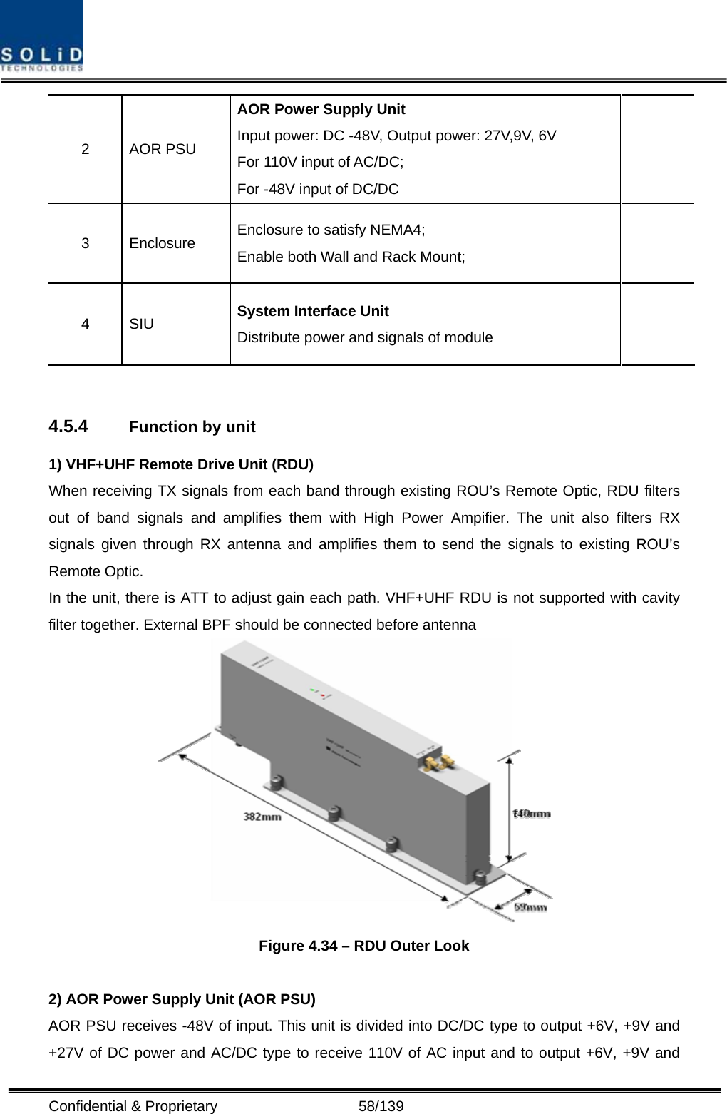  Confidential &amp; Proprietary                   58/139 2 AOR PSU AOR Power Supply Unit Input power: DC -48V, Output power: 27V,9V, 6V For 110V input of AC/DC; For -48V input of DC/DC  3 Enclosure Enclosure to satisfy NEMA4;   Enable both Wall and Rack Mount;   4 SIU  System Interface Unit Distribute power and signals of module     4.5.4  Function by unit 1) VHF+UHF Remote Drive Unit (RDU) When receiving TX signals from each band through existing ROU’s Remote Optic, RDU filters  out of band signals and amplifies them with High Power Ampifier. The unit also filters RX signals given through RX antenna and amplifies them to send the signals to existing ROU’s Remote Optic. In the unit, there is ATT to adjust gain each path. VHF+UHF RDU is not supported with cavity filter together. External BPF should be connected before antenna    Figure 4.34 – RDU Outer Look  2) AOR Power Supply Unit (AOR PSU) AOR PSU receives -48V of input. This unit is divided into DC/DC type to output +6V, +9V and +27V of DC power and AC/DC type to receive 110V of AC input and to output +6V, +9V and 