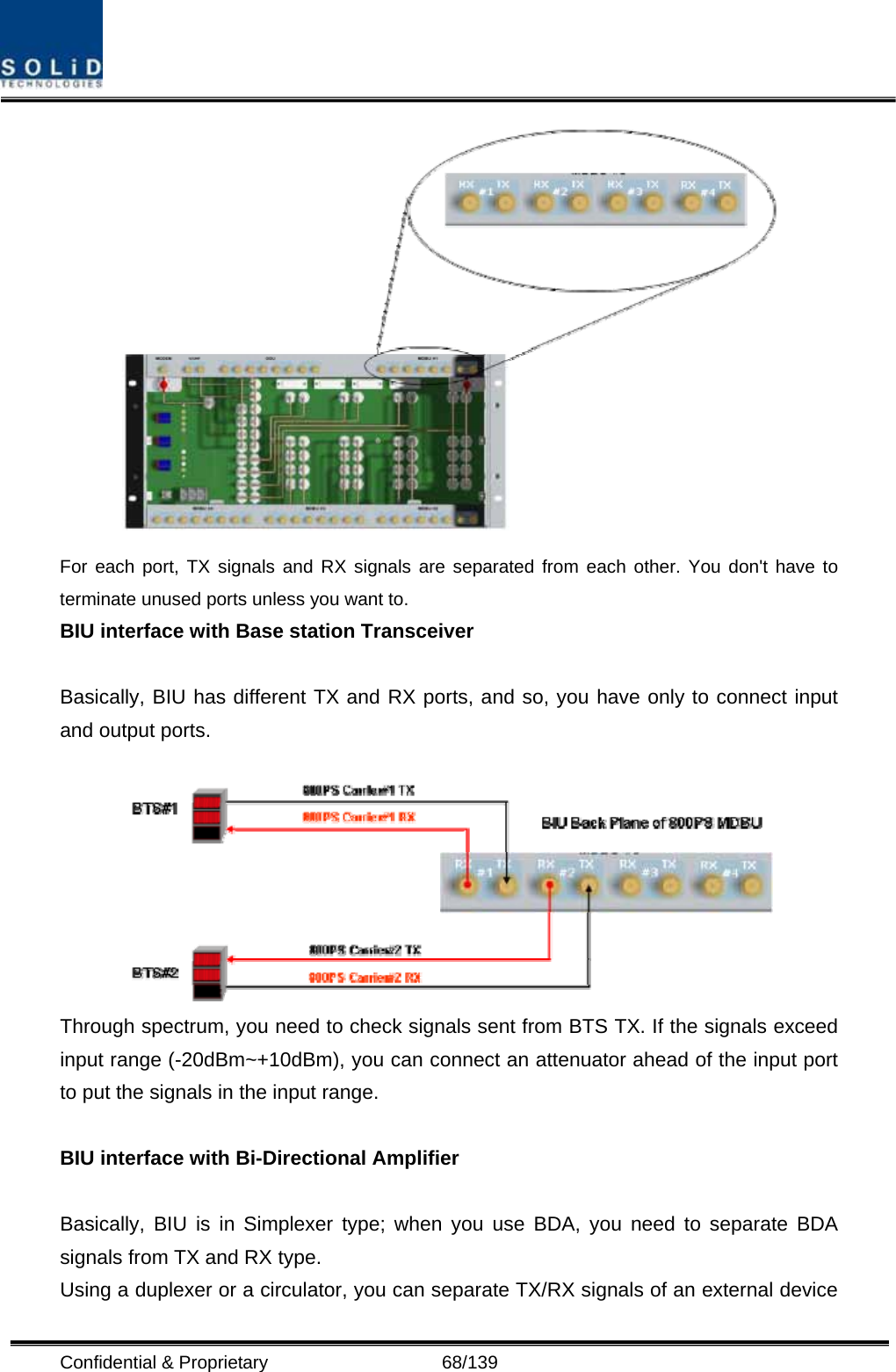  Confidential &amp; Proprietary                   68/139  For each port, TX signals and RX signals are separated from each other. You don&apos;t have to terminate unused ports unless you want to. BIU interface with Base station Transceiver    Basically, BIU has different TX and RX ports, and so, you have only to connect input and output ports.   Through spectrum, you need to check signals sent from BTS TX. If the signals exceed input range (-20dBm~+10dBm), you can connect an attenuator ahead of the input port to put the signals in the input range.  BIU interface with Bi-Directional Amplifier  Basically, BIU is in Simplexer type; when you use BDA, you need to separate BDA signals from TX and RX type. Using a duplexer or a circulator, you can separate TX/RX signals of an external device 