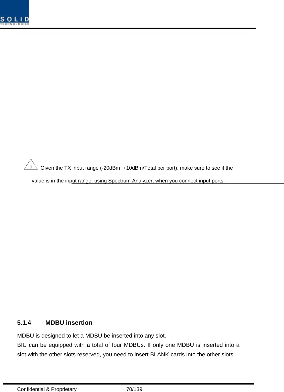  Confidential &amp; Proprietary                   70/139    Given the TX input range (-20dBm~+10dBm/Total per port), make sure to see if the value is in the input range, using Spectrum Analyzer, when you connect input ports.   5.1.4 MDBU insertion MDBU is designed to let a MDBU be inserted into any slot.   BIU can be equipped with a total of four MDBUs. If only one MDBU is inserted into a slot with the other slots reserved, you need to insert BLANK cards into the other slots. 