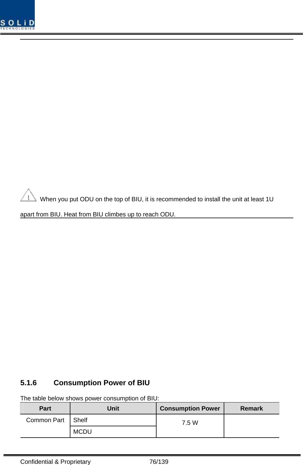  Confidential &amp; Proprietary                   76/139    When you put ODU on the top of BIU, it is recommended to install the unit at least 1U apart from BIU. Heat from BIU climbes up to reach ODU.   5.1.6  Consumption Power of BIU The table below shows power consumption of BIU: Part  Unit  Consumption Power Remark Shelf Common Part MCDU 7.5 W   