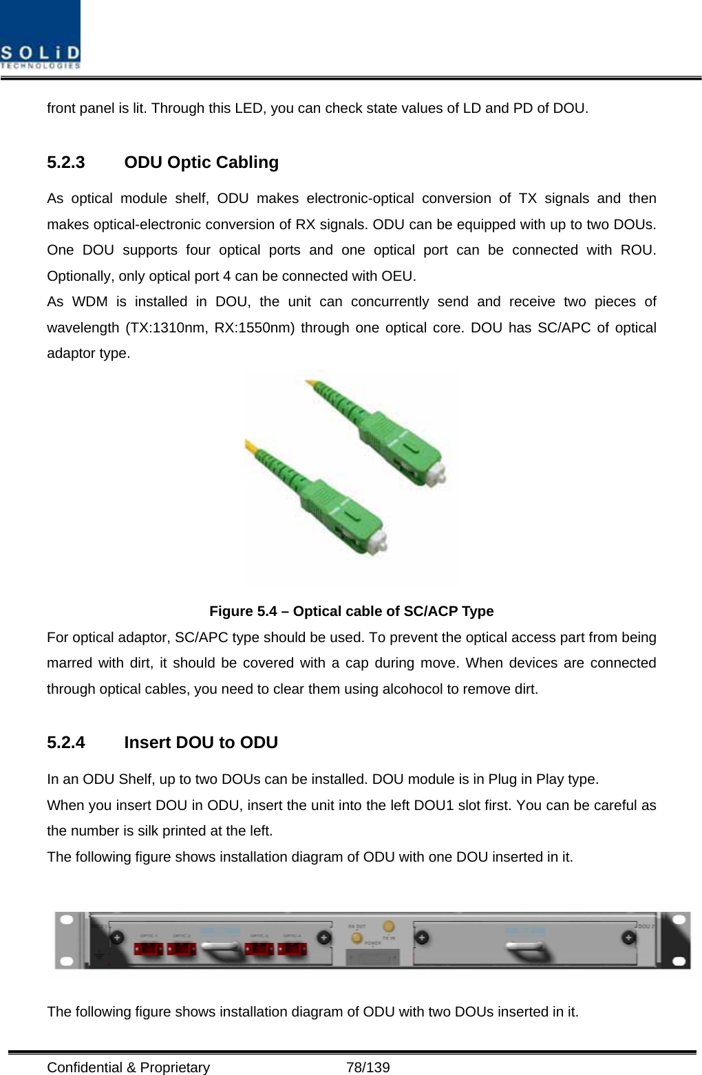  Confidential &amp; Proprietary                   78/139 front panel is lit. Through this LED, you can check state values of LD and PD of DOU.  5.2.3  ODU Optic Cabling As optical module shelf, ODU makes electronic-optical conversion of TX signals and then makes optical-electronic conversion of RX signals. ODU can be equipped with up to two DOUs. One DOU supports four optical ports and one optical port can be connected with ROU. Optionally, only optical port 4 can be connected with OEU. As WDM is installed in DOU, the unit can concurrently send and receive two pieces of wavelength (TX:1310nm, RX:1550nm) through one optical core. DOU has SC/APC of optical adaptor type.  Figure 5.4 – Optical cable of SC/ACP Type For optical adaptor, SC/APC type should be used. To prevent the optical access part from being marred with dirt, it should be covered with a cap during move. When devices are connected through optical cables, you need to clear them using alcohocol to remove dirt.  5.2.4  Insert DOU to ODU   In an ODU Shelf, up to two DOUs can be installed. DOU module is in Plug in Play type. When you insert DOU in ODU, insert the unit into the left DOU1 slot first. You can be careful as the number is silk printed at the left.   The following figure shows installation diagram of ODU with one DOU inserted in it.   The following figure shows installation diagram of ODU with two DOUs inserted in it. 