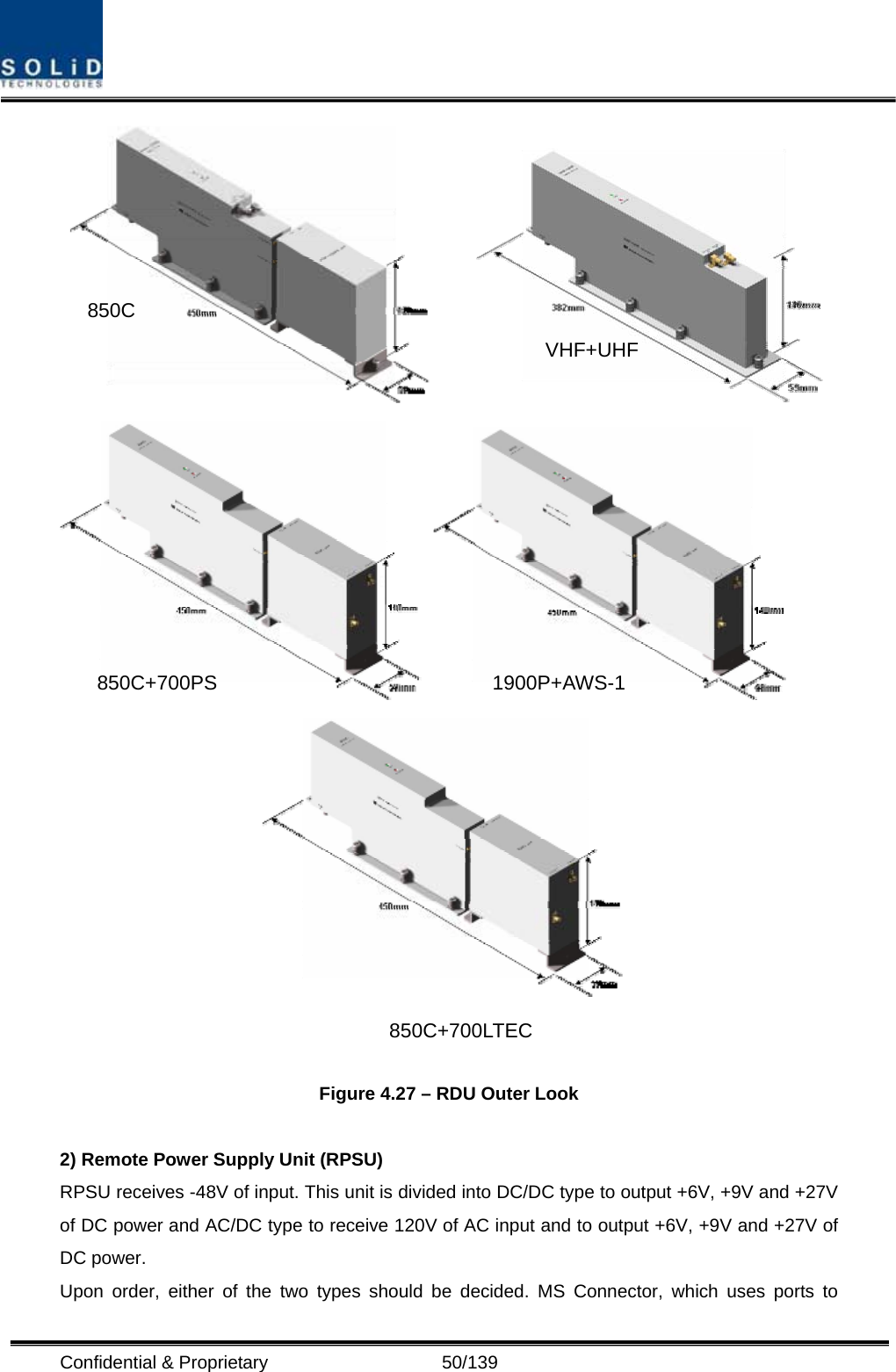  Confidential &amp; Proprietary                   50/139        Figure 4.27 – RDU Outer Look  2) Remote Power Supply Unit (RPSU) RPSU receives -48V of input. This unit is divided into DC/DC type to output +6V, +9V and +27V of DC power and AC/DC type to receive 120V of AC input and to output +6V, +9V and +27V of DC power. Upon order, either of the two types should be decided. MS Connector, which uses ports to 850C 850C+700PS 1900P+AWS-1VHF+UHF850C+700LTEC 