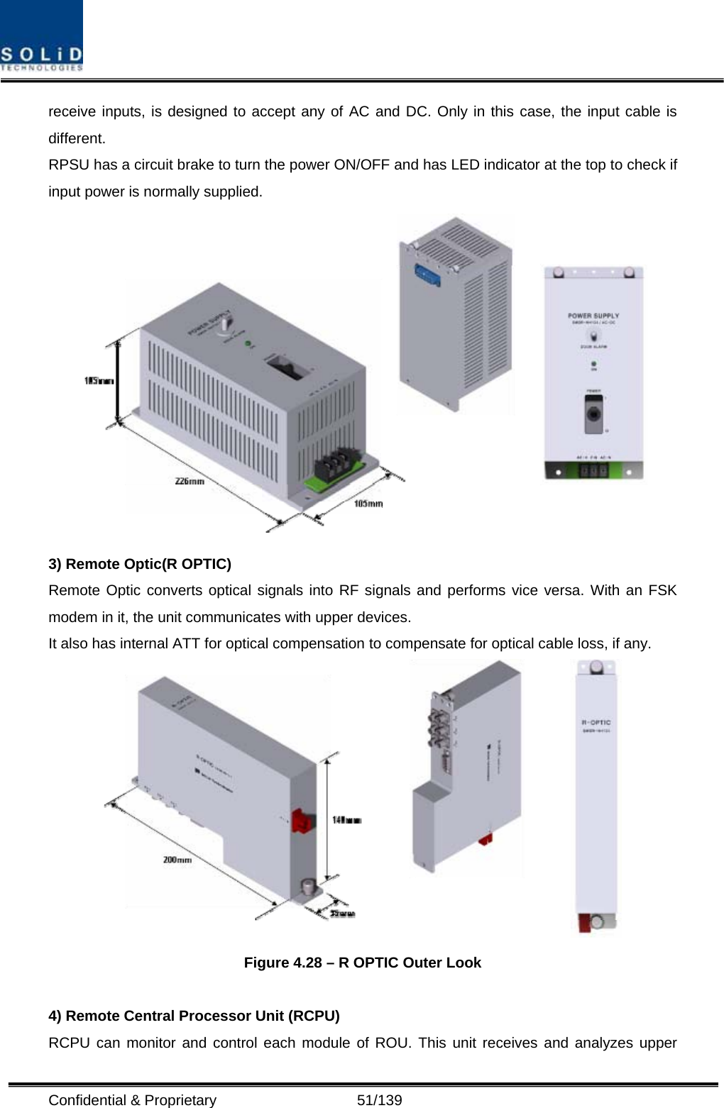  Confidential &amp; Proprietary                   51/139 receive inputs, is designed to accept any of AC and DC. Only in this case, the input cable is different. RPSU has a circuit brake to turn the power ON/OFF and has LED indicator at the top to check if input power is normally supplied.  3) Remote Optic(R OPTIC) Remote Optic converts optical signals into RF signals and performs vice versa. With an FSK modem in it, the unit communicates with upper devices. It also has internal ATT for optical compensation to compensate for optical cable loss, if any.  Figure 4.28 – R OPTIC Outer Look  4) Remote Central Processor Unit (RCPU) RCPU can monitor and control each module of ROU. This unit receives and analyzes upper 