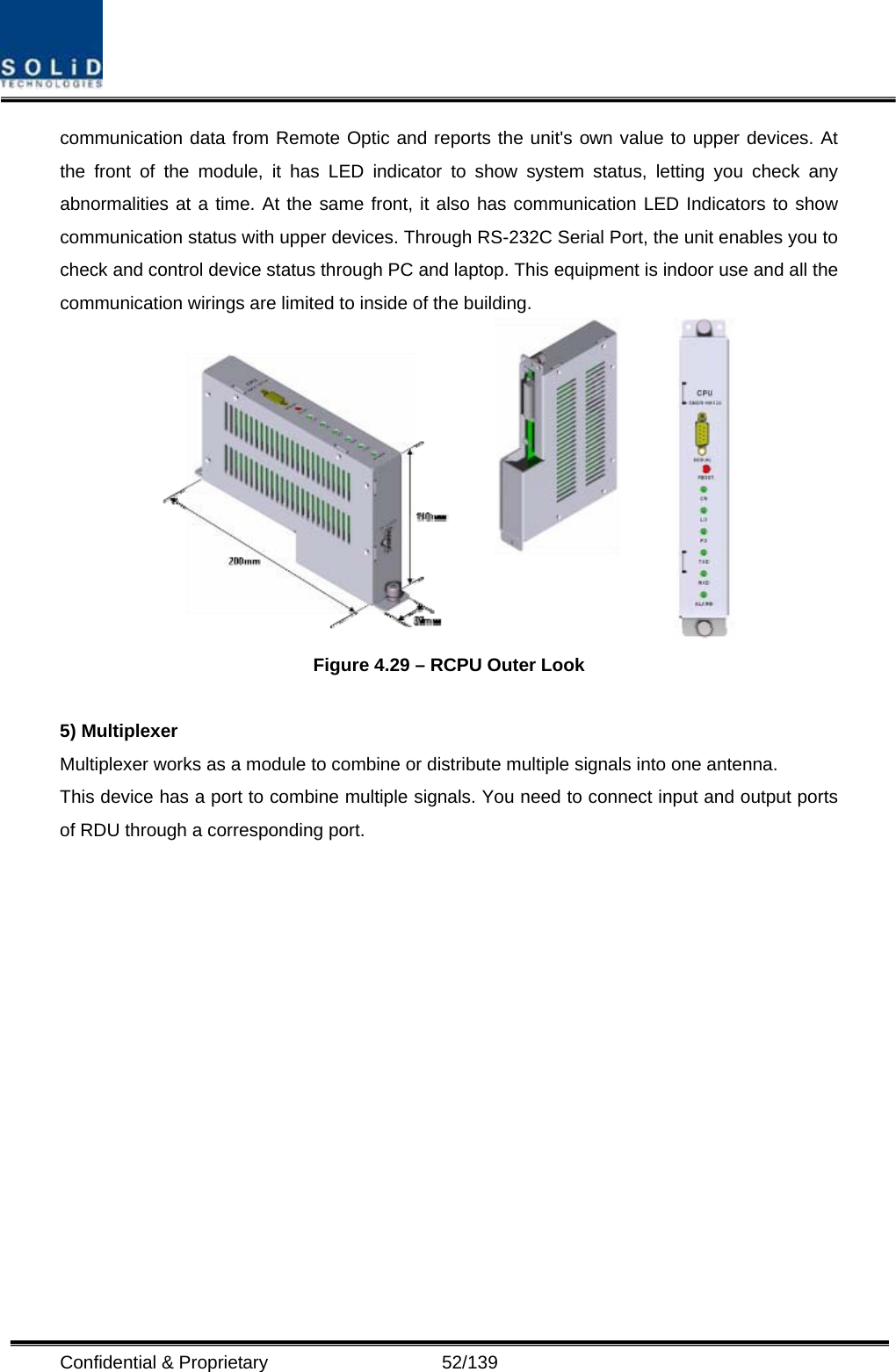  Confidential &amp; Proprietary                   52/139 communication data from Remote Optic and reports the unit&apos;s own value to upper devices. At the front of the module, it has LED indicator to show system status, letting you check any abnormalities at a time. At the same front, it also has communication LED Indicators to show communication status with upper devices. Through RS-232C Serial Port, the unit enables you to check and control device status through PC and laptop. This equipment is indoor use and all the communication wirings are limited to inside of the building.  Figure 4.29 – RCPU Outer Look  5) Multiplexer Multiplexer works as a module to combine or distribute multiple signals into one antenna. This device has a port to combine multiple signals. You need to connect input and output ports of RDU through a corresponding port.   