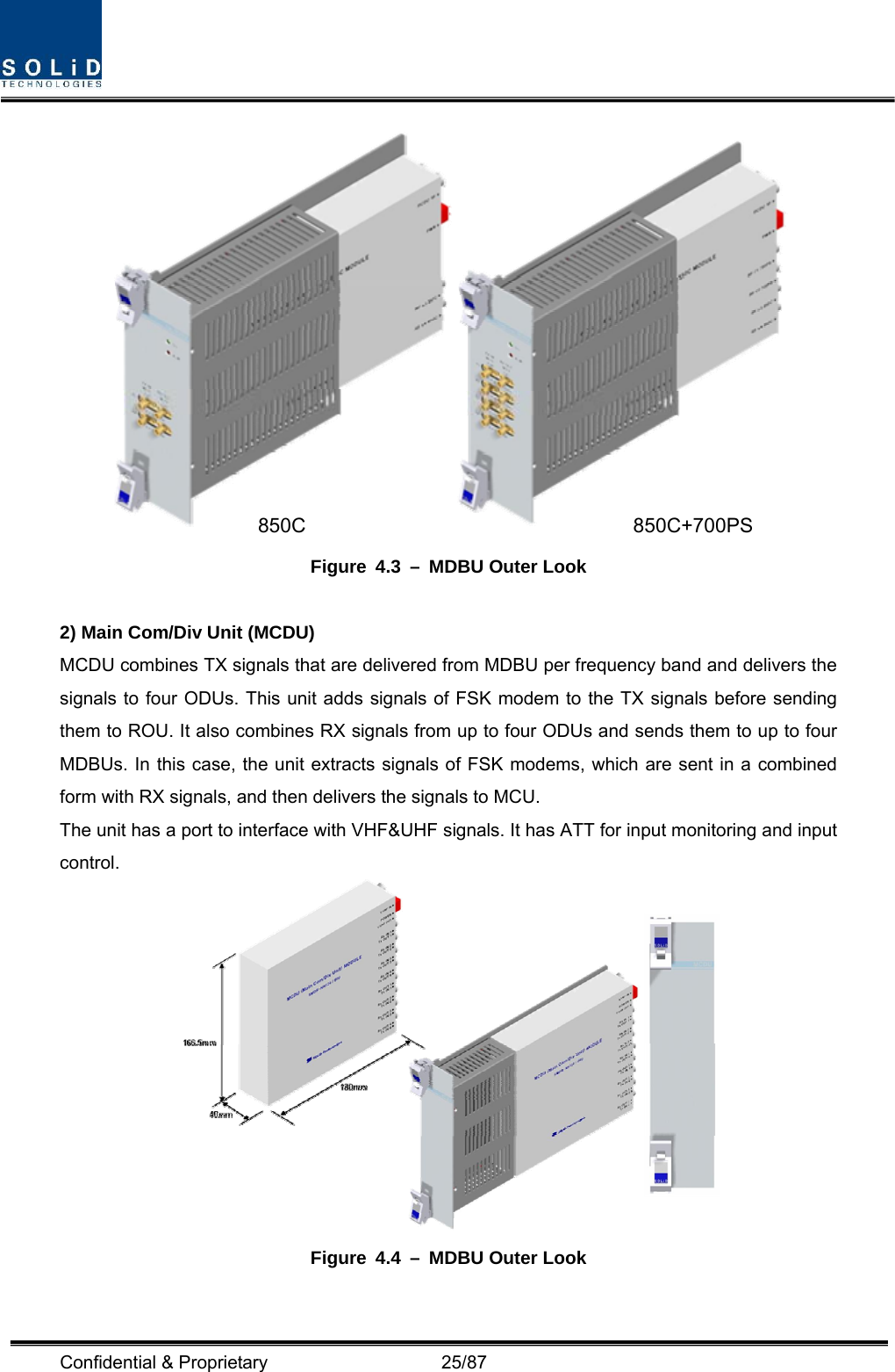  Confidential &amp; Proprietary                   25/87  Figure 4.3 – MDBU Outer Look  2) Main Com/Div Unit (MCDU) MCDU combines TX signals that are delivered from MDBU per frequency band and delivers the signals to four ODUs. This unit adds signals of FSK modem to the TX signals before sending them to ROU. It also combines RX signals from up to four ODUs and sends them to up to four MDBUs. In this case, the unit extracts signals of FSK modems, which are sent in a combined form with RX signals, and then delivers the signals to MCU. The unit has a port to interface with VHF&amp;UHF signals. It has ATT for input monitoring and input control.  Figure 4.4 – MDBU Outer Look  850C 850C+700PS 