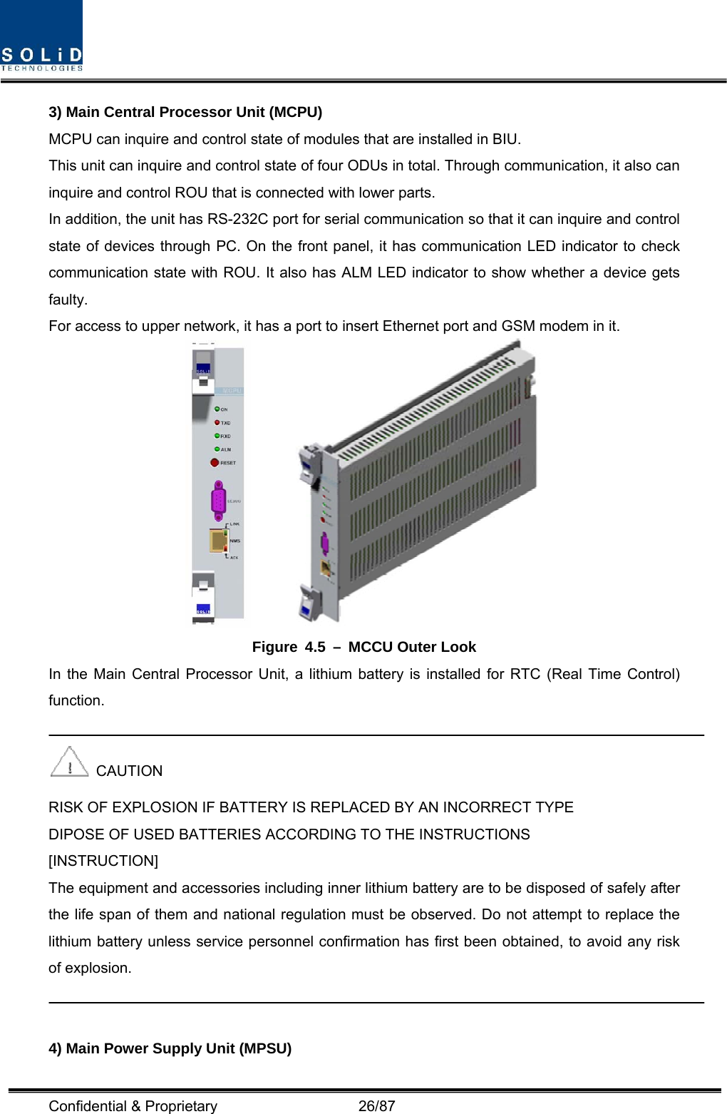  Confidential &amp; Proprietary                   26/87 3) Main Central Processor Unit (MCPU) MCPU can inquire and control state of modules that are installed in BIU. This unit can inquire and control state of four ODUs in total. Through communication, it also can inquire and control ROU that is connected with lower parts. In addition, the unit has RS-232C port for serial communication so that it can inquire and control state of devices through PC. On the front panel, it has communication LED indicator to check communication state with ROU. It also has ALM LED indicator to show whether a device gets faulty. For access to upper network, it has a port to insert Ethernet port and GSM modem in it.         Figure 4.5 – MCCU Outer Look In the Main Central Processor Unit, a lithium battery is installed for RTC (Real Time Control) function.   CAUTION RISK OF EXPLOSION IF BATTERY IS REPLACED BY AN INCORRECT TYPE DIPOSE OF USED BATTERIES ACCORDING TO THE INSTRUCTIONS [INSTRUCTION] The equipment and accessories including inner lithium battery are to be disposed of safely after the life span of them and national regulation must be observed. Do not attempt to replace the lithium battery unless service personnel confirmation has first been obtained, to avoid any risk of explosion.   4) Main Power Supply Unit (MPSU) 