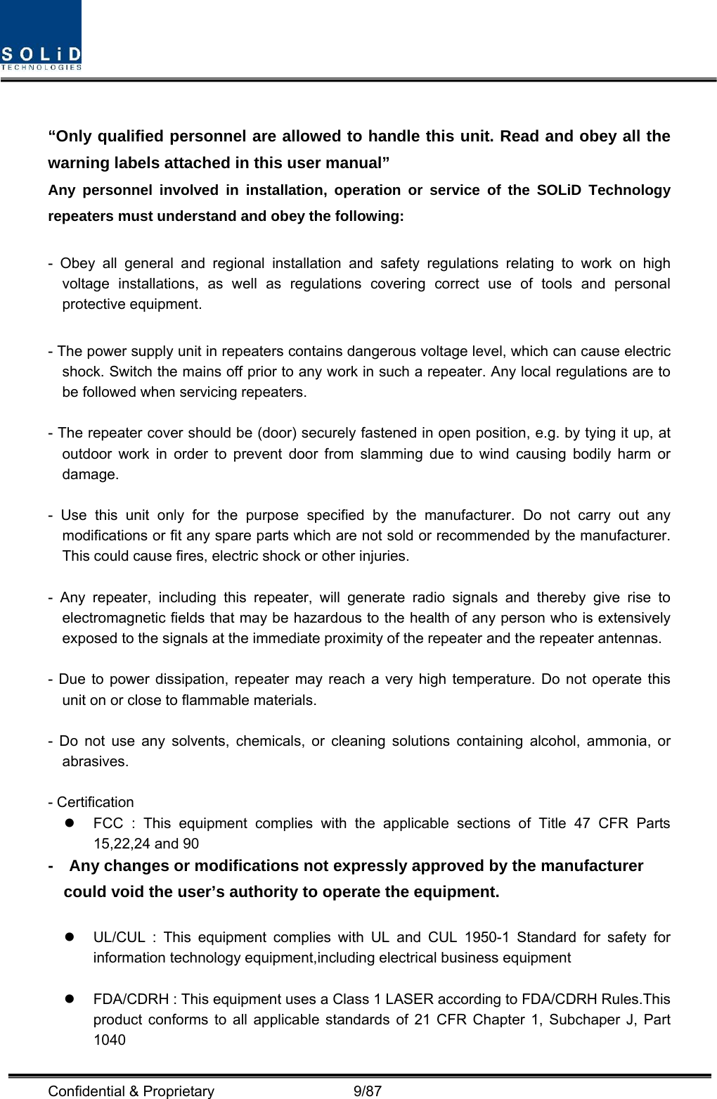  Confidential &amp; Proprietary                   9/87  “Only qualified personnel are allowed to handle this unit. Read and obey all the warning labels attached in this user manual”     Any personnel involved in installation, operation or service of the SOLiD Technology repeaters must understand and obey the following:  - Obey all general and regional installation and safety regulations relating to work on high voltage installations, as well as regulations covering correct use of tools and personal protective equipment.  - The power supply unit in repeaters contains dangerous voltage level, which can cause electric shock. Switch the mains off prior to any work in such a repeater. Any local regulations are to be followed when servicing repeaters.  - The repeater cover should be (door) securely fastened in open position, e.g. by tying it up, at outdoor work in order to prevent door from slamming due to wind causing bodily harm or damage.  - Use this unit only for the purpose specified by the manufacturer. Do not carry out any modifications or fit any spare parts which are not sold or recommended by the manufacturer. This could cause fires, electric shock or other injuries.    - Any repeater, including this repeater, will generate radio signals and thereby give rise to electromagnetic fields that may be hazardous to the health of any person who is extensively exposed to the signals at the immediate proximity of the repeater and the repeater antennas.    - Due to power dissipation, repeater may reach a very high temperature. Do not operate this unit on or close to flammable materials.    - Do not use any solvents, chemicals, or cleaning solutions containing alcohol, ammonia, or abrasives.  - Certification   z  FCC : This equipment complies with the applicable sections of Title 47 CFR Parts 15,22,24 and 90 -    Any changes or modifications not expressly approved by the manufacturer could void the user’s authority to operate the equipment.  z  UL/CUL : This equipment complies with UL and CUL 1950-1 Standard for safety for information technology equipment,including electrical business equipment  z  FDA/CDRH : This equipment uses a Class 1 LASER according to FDA/CDRH Rules.This product conforms to all applicable standards of 21 CFR Chapter 1, Subchaper J, Part 1040 
