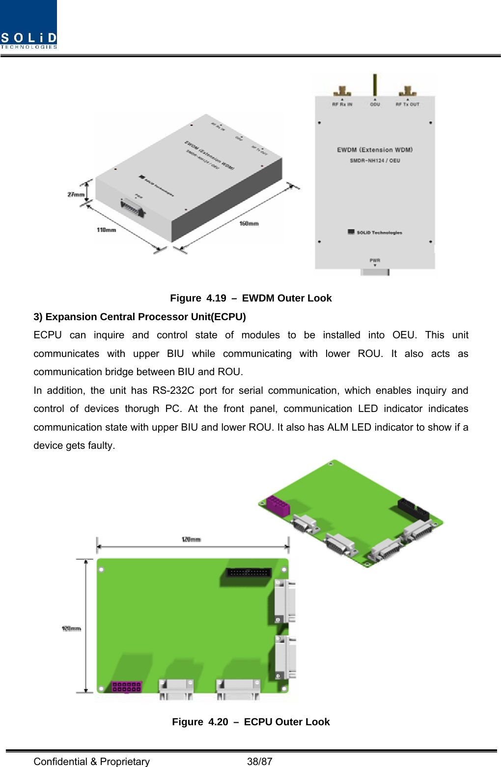  Confidential &amp; Proprietary                   38/87  Figure 4.19 – EWDM Outer Look 3) Expansion Central Processor Unit(ECPU) ECPU can inquire and control state of modules to be installed into OEU. This unit communicates with upper BIU while communicating with lower ROU. It also acts as communication bridge between BIU and ROU. In addition, the unit has RS-232C port for serial communication, which enables inquiry and control of devices thorugh PC. At the front panel, communication LED indicator indicates communication state with upper BIU and lower ROU. It also has ALM LED indicator to show if a device gets faulty.  Figure 4.20 – ECPU Outer Look 