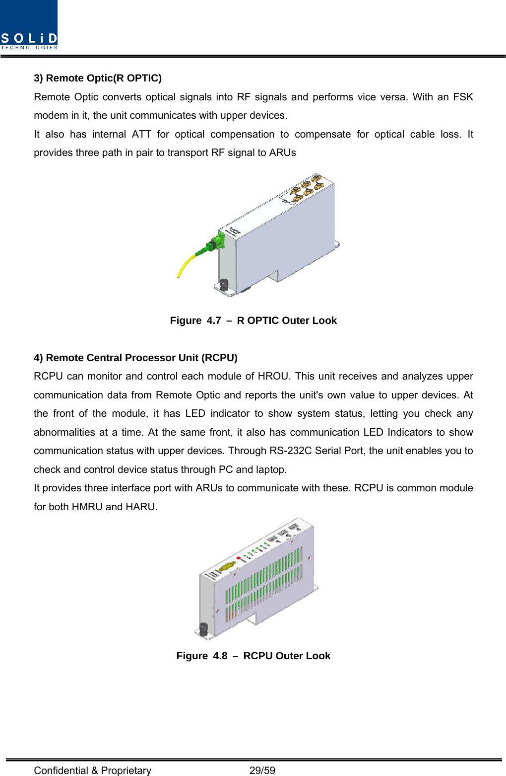  Confidential &amp; Proprietary                   29/59 3) Remote Optic(R OPTIC) Remote Optic converts optical signals into RF signals and performs vice versa. With an FSK modem in it, the unit communicates with upper devices. It also has internal ATT for optical compensation to compensate for optical cable loss. It provides three path in pair to transport RF signal to ARUs    Figure 4.7 – R OPTIC Outer Look  4) Remote Central Processor Unit (RCPU) RCPU can monitor and control each module of HROU. This unit receives and analyzes upper communication data from Remote Optic and reports the unit&apos;s own value to upper devices. At the front of the module, it has LED indicator to show system status, letting you check any abnormalities at a time. At the same front, it also has communication LED Indicators to show communication status with upper devices. Through RS-232C Serial Port, the unit enables you to check and control device status through PC and laptop.   It provides three interface port with ARUs to communicate with these. RCPU is common module for both HMRU and HARU.  Figure 4.8 – RCPU Outer Look  