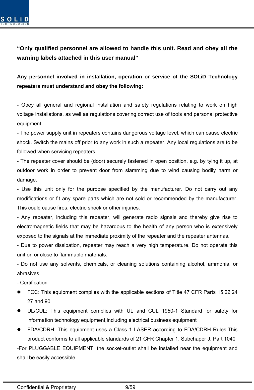  Confidential &amp; Proprietary                   9/59  “Only qualified personnel are allowed to handle this unit. Read and obey all the warning labels attached in this user manual”      Any personnel involved in installation, operation or service of the SOLiD Technology repeaters must understand and obey the following:  - Obey all general and regional installation and safety regulations relating to work on high voltage installations, as well as regulations covering correct use of tools and personal protective equipment. - The power supply unit in repeaters contains dangerous voltage level, which can cause electric shock. Switch the mains off prior to any work in such a repeater. Any local regulations are to be followed when servicing repeaters. - The repeater cover should be (door) securely fastened in open position, e.g. by tying it up, at outdoor work in order to prevent door from slamming due to wind causing bodily harm or damage. - Use this unit only for the purpose specified by the manufacturer. Do not carry out any modifications or fit any spare parts which are not sold or recommended by the manufacturer. This could cause fires, electric shock or other injuries.   - Any repeater, including this repeater, will generate radio signals and thereby give rise to electromagnetic fields that may be hazardous to the health of any person who is extensively exposed to the signals at the immediate proximity of the repeater and the repeater antennas.   - Due to power dissipation, repeater may reach a very high temperature. Do not operate this unit on or close to flammable materials.   - Do not use any solvents, chemicals, or cleaning solutions containing alcohol, ammonia, or abrasives. - Certification   z  FCC: This equipment complies with the applicable sections of Title 47 CFR Parts 15,22,24 27 and 90 z  UL/CUL: This equipment complies with UL and CUL 1950-1 Standard for safety for information technology equipment,including electrical business equipment z  FDA/CDRH: This equipment uses a Class 1 LASER according to FDA/CDRH Rules.This product conforms to all applicable standards of 21 CFR Chapter 1, Subchaper J, Part 1040 -For PLUGGABLE EQUIPMENT, the socket-outlet shall be installed near the equipment and shall be easily accessible.