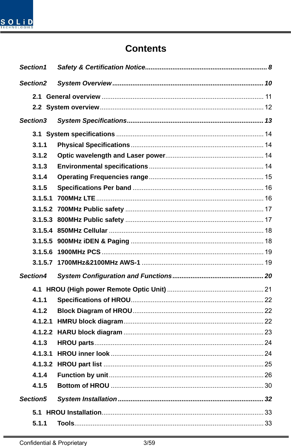  Confidential &amp; Proprietary                   3/59 Contents Section1 Safety &amp; Certification Notice ................................................................... 8 Section2 System Overview ................................................................................... 10 2.1 General overview ......................................................................................... 11 2.2 System overview ..........................................................................................  12 Section3 System Specifications ........................................................................... 13 3.1 System specifications ................................................................................. 14 3.1.1 Physical Specifications ......................................................................... 14 3.1.2 Optic wavelength and Laser power ...................................................... 14 3.1.3 Environmental specifications ............................................................... 14 3.1.4 Operating Frequencies range ............................................................... 15 3.1.5 Specifications Per band ........................................................................ 16 3.1.5.1 700MHz LTE ............................................................................................ 16 3.1.5.2 700MHz Public safety ............................................................................ 17 3.1.5.3 800MHz Public safety ............................................................................ 17 3.1.5.4 850MHz Cellular ..................................................................................... 18 3.1.5.5 900MHz iDEN &amp; Paging ......................................................................... 18 3.1.5.6 1900MHz PCS ......................................................................................... 19 3.1.5.7 1700MHz&amp;2100MHz AWS-1 ................................................................... 19 Section4 System Configuration and Functions .................................................. 20 4.1 HROU (High power Remote Optic Unit) ..................................................... 21 4.1.1 Specifications of HROU ......................................................................... 22 4.1.2 Block Diagram of HROU ........................................................................ 22 4.1.2.1 HMRU block diagram ............................................................................. 22 4.1.2.2 HARU block diagram ............................................................................. 23 4.1.3 HROU parts ............................................................................................. 24 4.1.3.1 HROU inner look .................................................................................... 24 4.1.3.2 HROU part list ........................................................................................ 25 4.1.4 Function by unit ..................................................................................... 26 4.1.5 Bottom of HROU .................................................................................... 30 Section5 System Installation ................................................................................ 32 5.1 HROU Installation ......................................................................................... 33 5.1.1 Tools ........................................................................................................ 33 