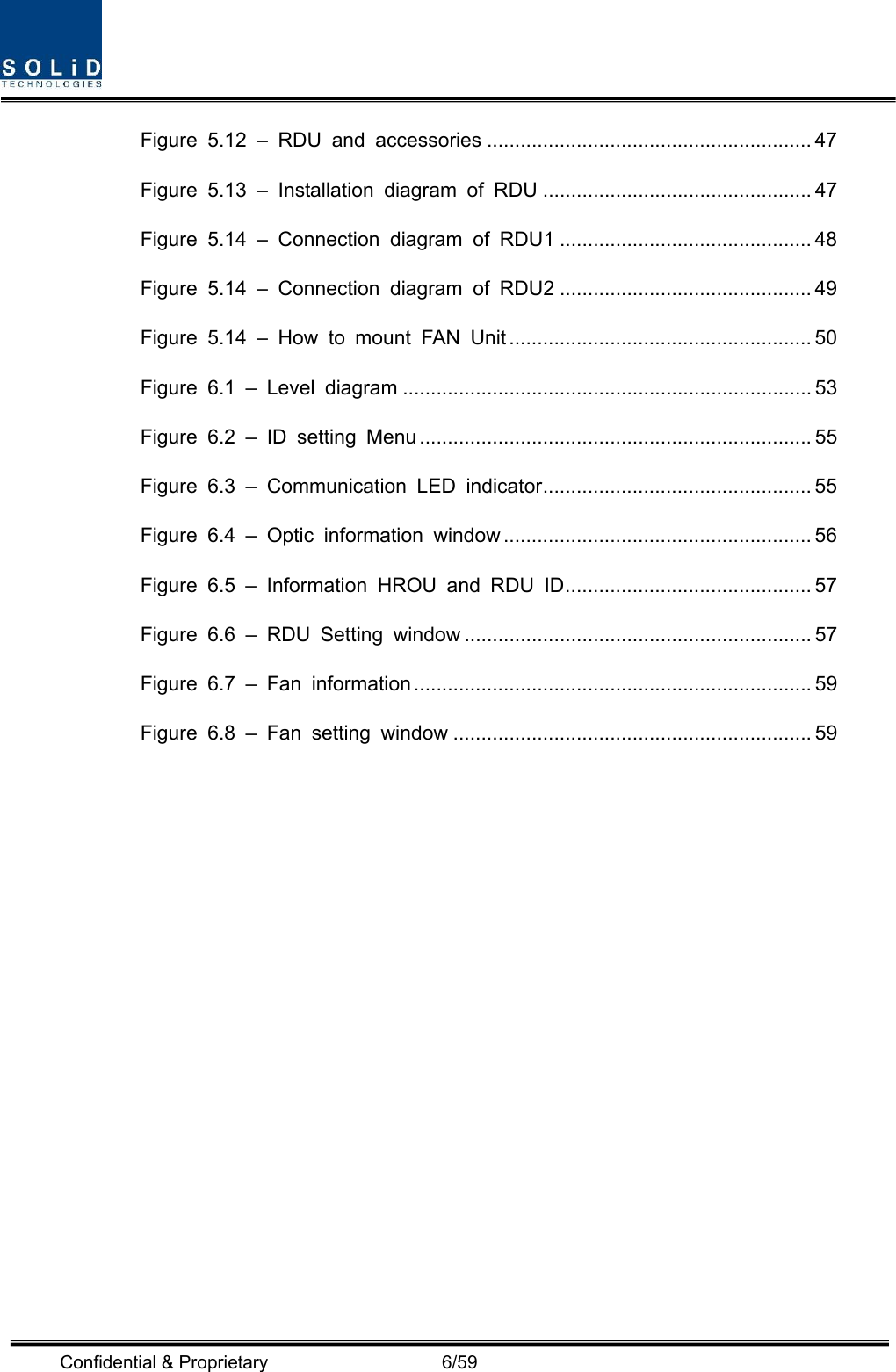  Confidential &amp; Proprietary                   6/59 Figure 5.12 – RDU and accessories .......................................................... 47 Figure 5.13 – Installation diagram of RDU ................................................ 47 Figure 5.14 – Connection diagram of RDU1 ............................................. 48 Figure 5.14 – Connection diagram of RDU2 ............................................. 49 Figure 5.14 – How to mount FAN Unit ...................................................... 50 Figure 6.1 – Level diagram ......................................................................... 53 Figure 6.2 – ID setting Menu ...................................................................... 55 Figure 6.3 – Communication LED indicator ................................................ 55 Figure 6.4 – Optic information window ....................................................... 56 Figure 6.5 – Information HROU and RDU ID ............................................ 57 Figure 6.6 – RDU Setting window .............................................................. 57 Figure 6.7 – Fan information ....................................................................... 59 Figure 6.8 – Fan setting window ................................................................ 59      