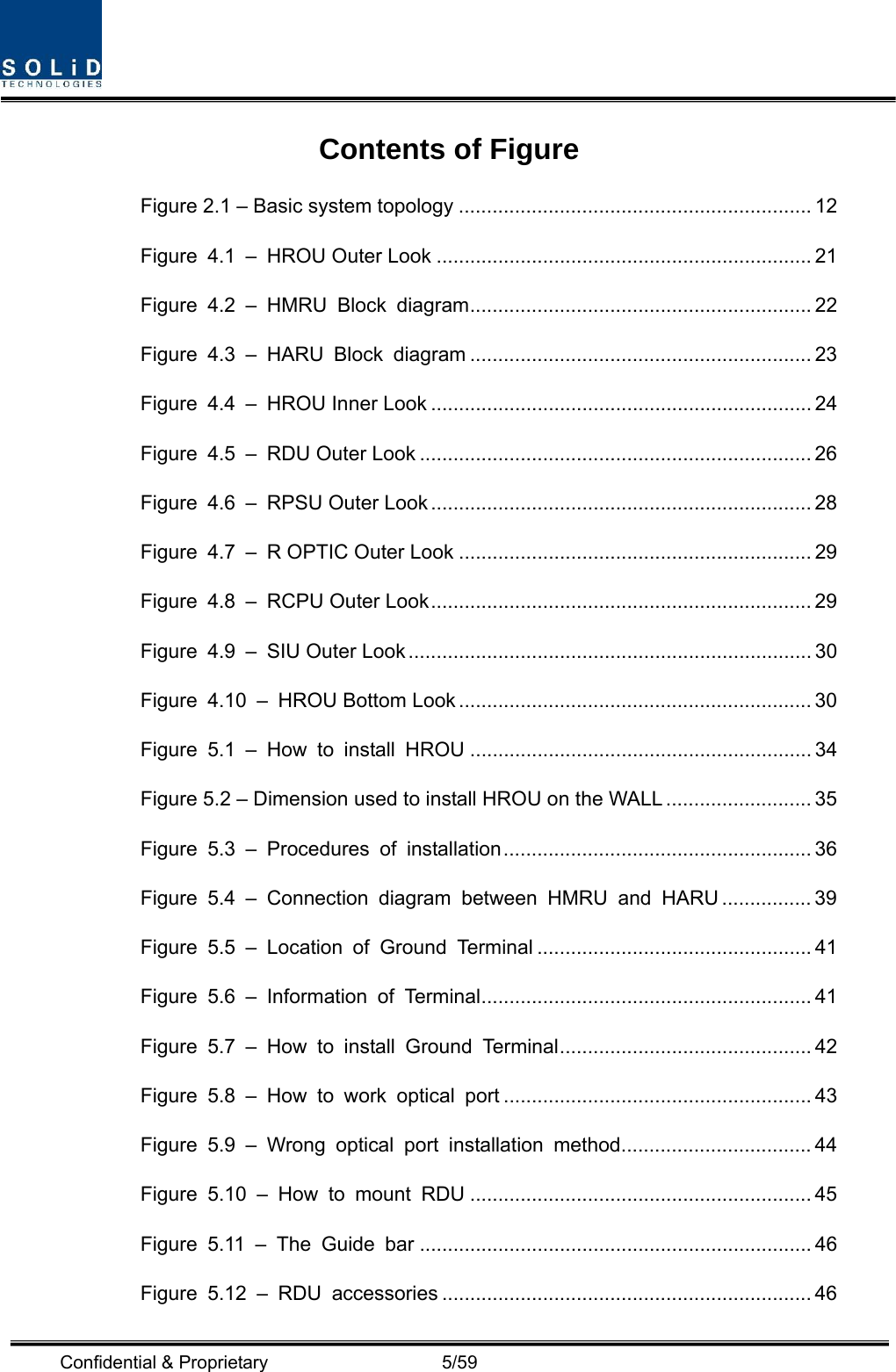  Confidential &amp; Proprietary                   5/59 Contents of Figure Figure 2.1 – Basic system topology ............................................................... 12 Figure 4.1 – HROU Outer Look ................................................................... 21 Figure 4.2 – HMRU Block diagram............................................................. 22 Figure 4.3 – HARU Block diagram ............................................................. 23 Figure 4.4 – HROU Inner Look .................................................................... 24 Figure 4.5 – RDU Outer Look ...................................................................... 26 Figure 4.6 – RPSU Outer Look .................................................................... 28 Figure 4.7 – R OPTIC Outer Look ............................................................... 29 Figure 4.8 – RCPU Outer Look.................................................................... 29 Figure 4.9 – SIU Outer Look........................................................................ 30 Figure 4.10 – HROU Bottom Look ............................................................... 30 Figure 5.1 – How to install HROU ............................................................. 34 Figure 5.2 – Dimension used to install HROU on the WALL .......................... 35 Figure 5.3 – Procedures of installation....................................................... 36 Figure 5.4 – Connection diagram between HMRU and HARU ................ 39 Figure 5.5 – Location of Ground Terminal ................................................. 41 Figure 5.6 – Information of Terminal........................................................... 41 Figure 5.7 – How to install Ground Terminal............................................. 42 Figure 5.8 – How to work optical port ....................................................... 43 Figure 5.9 – Wrong optical port installation method.................................. 44 Figure 5.10 – How to mount RDU ............................................................. 45 Figure 5.11 – The Guide bar ...................................................................... 46 Figure 5.12 – RDU accessories .................................................................. 46 