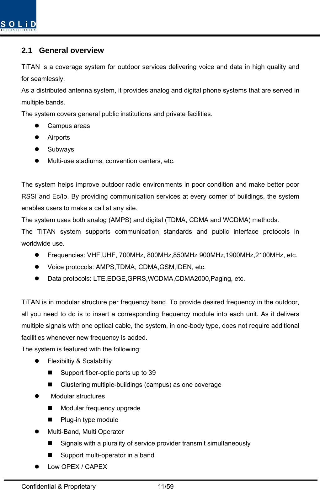  Confidential &amp; Proprietary                   11/59 2.1 General overview TiTAN is a coverage system for outdoor services delivering voice and data in high quality and for seamlessly. As a distributed antenna system, it provides analog and digital phone systems that are served in multiple bands. The system covers general public institutions and private facilities. z Campus areas z Airports z Subways z Multi-use stadiums, convention centers, etc.  The system helps improve outdoor radio environments in poor condition and make better poor RSSI and Ec/Io. By providing communication services at every corner of buildings, the system enables users to make a call at any site.   The system uses both analog (AMPS) and digital (TDMA, CDMA and WCDMA) methods. The TiTAN system supports communication standards and public interface protocols in worldwide use. z  Frequencies: VHF,UHF, 700MHz, 800MHz,850MHz 900MHz,1900MHz,2100MHz, etc.   z  Voice protocols: AMPS,TDMA, CDMA,GSM,IDEN, etc. z  Data protocols: LTE,EDGE,GPRS,WCDMA,CDMA2000,Paging, etc.  TiTAN is in modular structure per frequency band. To provide desired frequency in the outdoor, all you need to do is to insert a corresponding frequency module into each unit. As it delivers multiple signals with one optical cable, the system, in one-body type, does not require additional facilities whenever new frequency is added. The system is featured with the following: z  Flexibiltiy &amp; Scalabiltiy   Support fiber-optic ports up to 39   Clustering multiple-buildings (campus) as one coverage z  Modular structures   Modular frequency upgrade  Plug-in type module  z Multi-Band, Multi Operator   Signals with a plurality of service provider transmit simultaneously       Support multi-operator in a band   z  Low OPEX / CAPEX 